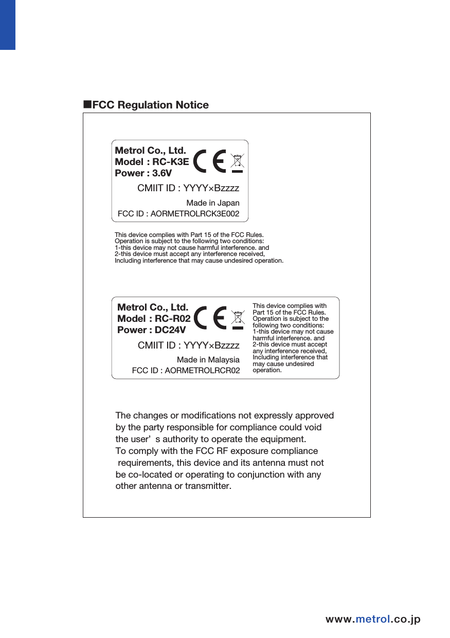 INDEXwww.metrol.co.jpwww.metrol.co.jp1.Before Using    Terms of Warranty                                . . . . . . . . . . . . . . . . . . . . . . .         P1∼2    Usage Precautions                               . . . . . . . . . . . . . . . . . . . . . . .              P32.Basic Information   Dimensions     RC-K3E                              . . . . . . . . . . . . . . . . . . . . . . .              P5             RC-R02                             . . . . . . . . . . . . . . . . . . . . . . .              P6  Specifications RC-K3E                          . . . . . . . . . . . . . . . . . . . . . . .              P7             RC-R02                              . . . . . . . . . . . . . . . . . . . . . . .              P83.Wireless Touch Probe    Transmission Range when Combining Probe and Receiver   . . . . .            P10    Preparations for RC-K3E                                     １）Finger Attachment                 . . . . . . . . . . . . . . . . . . . . . . .            P11    ２）Installing and Replacing the Battery    . . . . . . . . . . . . . . . . . .            P12    ３）Attachment of Probe to Shank         . . . . . . . . . . . . . . . . . . . . . . .             P13    ４）Finger Centering Adjustment             . . . . . . . . . . . . . . . . . . . . . . .            P14    Receiver Attachment                                   . . . . . . . . . . . . . . . . . . . . . . .           P15∼16    Matching Probe and Receiver                     . . . . . . . . . . . . . . . . . . . . . . .            P17    Operating Modes                                         . . . . . . . . . . . . . . . . . . . . . . .            P184.Maintenance                                       Cleaning the Probe                                     . . . . . . . . . . . . . . . . . . . . . . .            P19  Battery Replacement                                  . . . . . . . . . . . . . . . . . . . . . . .              P195.Troubleshooting                                      . . . . . . . . . . . . . . . . . . . . . . .     P21∼226.Parts List                                                     . . . . . . . . . . . . . . . . . . . . . . .            P23Made in MalaysiaFCC ID : AORMETROLRCR02Made in JapanFCC ID : AORMETROLRCK3E002This device complies with Part 15 of the FCC Rules.Operation is subject to the following two conditions:1-this device may not cause harmful interference. and 2-this device must accept any interference received, Including interference that may cause undesired operation.Metrol Co., Ltd.Model : RC-R02Power : DC24V CMIIT ID : YYYY×BzzzzMetrol Co., Ltd.Model : RC-K3EPower : 3.6V CMIIT ID : YYYY×BzzzzThe changes or modifications not expressly approvedby the party responsible for compliance could voidthe user’ s authority to operate the equipment.To comply with the FCC RF exposure compliance requirements, this device and its antenna must not be co-located or operating to conjunction with anyother antenna or transmitter.This device complies with Part 15 of the FCC Rules.Operation is subject to the following two conditions:1-this device may not cause harmful interference. and2-this device must accept any interference received, Including interference that may cause undesired operation.■FCC Regulation Notice