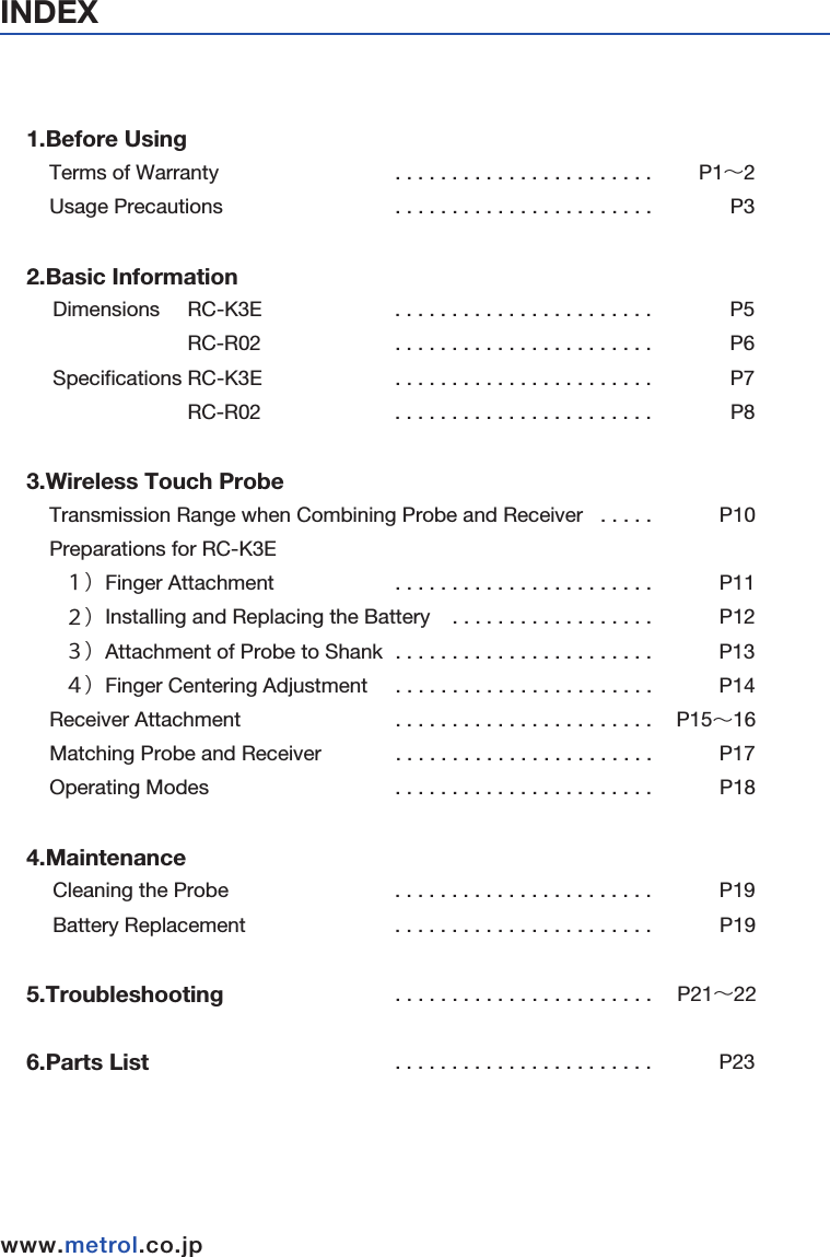 INDEXwww.metrol.co.jpwww.metrol.co.jp1.Before Using    Terms of Warranty                                . . . . . . . . . . . . . . . . . . . . . . .         P1∼2    Usage Precautions                               . . . . . . . . . . . . . . . . . . . . . . .              P32.Basic Information   Dimensions     RC-K3E                              . . . . . . . . . . . . . . . . . . . . . . .              P5             RC-R02                             . . . . . . . . . . . . . . . . . . . . . . .              P6  Specifications RC-K3E                          . . . . . . . . . . . . . . . . . . . . . . .              P7             RC-R02                              . . . . . . . . . . . . . . . . . . . . . . .              P83.Wireless Touch Probe    Transmission Range when Combining Probe and Receiver   . . . . .            P10    Preparations for RC-K3E                                     １）Finger Attachment                 . . . . . . . . . . . . . . . . . . . . . . .            P11    ２）Installing and Replacing the Battery    . . . . . . . . . . . . . . . . . .            P12    ３）Attachment of Probe to Shank         . . . . . . . . . . . . . . . . . . . . . . .             P13    ４）Finger Centering Adjustment             . . . . . . . . . . . . . . . . . . . . . . .            P14    Receiver Attachment                                   . . . . . . . . . . . . . . . . . . . . . . .           P15∼16    Matching Probe and Receiver                     . . . . . . . . . . . . . . . . . . . . . . .            P17    Operating Modes                                         . . . . . . . . . . . . . . . . . . . . . . .            P184.Maintenance                                       Cleaning the Probe                                     . . . . . . . . . . . . . . . . . . . . . . .            P19  Battery Replacement                                  . . . . . . . . . . . . . . . . . . . . . . .              P195.Troubleshooting                                      . . . . . . . . . . . . . . . . . . . . . . .     P21∼226.Parts List                                                     . . . . . . . . . . . . . . . . . . . . . . .            P23Made in MalaysiaFCC ID : AORMETROLRCR02Made in JapanFCC ID : AORMETROLRCK3E002This device complies with Part 15 of the FCC Rules.Operation is subject to the following two conditions:1-this device may not cause harmful interference. and 2-this device must accept any interference received, Including interference that may cause undesired operation.Metrol Co., Ltd.Model : RC-R02Power : DC24V CMIIT ID : YYYY×BzzzzMetrol Co., Ltd.Model : RC-K3EPower : 3.6V CMIIT ID : YYYY×BzzzzThe changes or modifications not expressly approvedby the party responsible for compliance could voidthe user’ s authority to operate the equipment.To comply with the FCC RF exposure compliance requirements, this device and its antenna must not be co-located or operating to conjunction with anyother antenna or transmitter.This device complies with Part 15 of the FCC Rules.Operation is subject to the following two conditions:1-this device may not cause harmful interference. and2-this device must accept any interference received, Including interference that may cause undesired operation.■FCC Regulation Notice