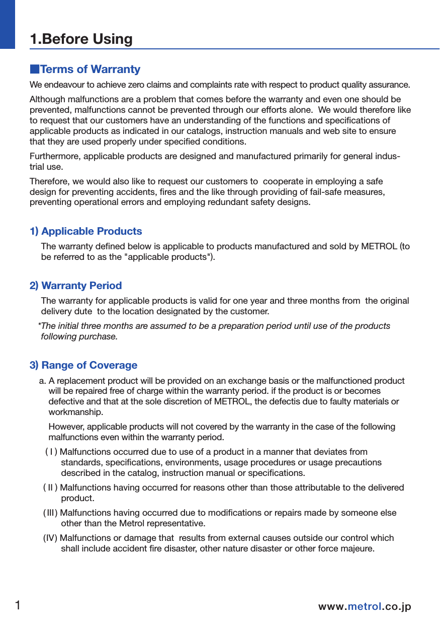 ■Terms of WarrantyWe endeavour to achieve zero claims and complaints rate with respect to product quality assurance.  Although malfunctions are a problem that comes before the warranty and even one should be prevented, malfunctions cannot be prevented through our efforts alone.  We would therefore like to request that our customers have an understanding of the functions and specifications of applicable products as indicated in our catalogs, instruction manuals and web site to ensure that they are used properly under specified conditions.Furthermore, applicable products are designed and manufactured primarily for general indus-trial use.  Therefore, we would also like to request our customers to  cooperate in employing a safe design for preventing accidents, fires and the like through providing of fail-safe measures, preventing operational errors and employing redundant safety designs. 1) Applicable ProductsThe warranty defined below is applicable to products manufactured and sold by METROL (to be referred to as the &quot;applicable products&quot;).  2) Warranty PeriodThe warranty for applicable products is valid for one year and three months from  the original delivery dute  to the location designated by the customer.  *The initial three months are assumed to be a preparation period until use of the products following purchase. 3) Range of Coveragea. A replacement product will be provided on an exchange basis or the malfunctioned product will be repaired free of charge within the warranty period. if the product is or becomes defective and that at the sole discretion of METROL, the defectis due to faulty materials or workmanship.    However, applicable products will not covered by the warranty in the case of the following malfunctions even within the warranty period.( I ) Malfunctions occurred due to use of a product in a manner that deviates from standards, specifications, environments, usage procedures or usage precautions described in the catalog, instruction manual or specifications.  ( II ) Malfunctions having occurred for reasons other than those attributable to the delivered product.( III ) Malfunctions having occurred due to modifications or repairs made by someone else other than the Metrol representative.(IV) Malfunctions or damage that  results from external causes outside our control which shall include accident fire disaster, other nature disaster or other force majeure.b. The range of coverage is limited to warranty of the applicable product only, and any other secondary loss or damage resulting from the malfunction of an applicable product is not covered by the warranty.  c. Please be aware that charges for service (including installation, de-installation on-site confirmation and repairs) are not included in the price of products.  4) ApplicationsApplicable products are designed and manufactured as general-purpose products used in ordinary industrial environments. In the case of incorporating an applicable product in an apparatus, machine or system, please confirm the suitability of the application along with any related standards, regulations and restrictions. With respect to the applications indicated below in particular, customers are requested to conduct necessary tests on an actual product in advance after consulting with the manufac-turer regarding usage conditions and other details. a. Applications for which usage conditions or environment are outside those presumed by the manufacturer or applications unable to be confirmed as being appropriate by the manufac-turer when using applicable products.  b. Applications likely to have an effect on human life or property (such as nuclear power equipment, transportation machinery or medical devices), applications used in public utilities (such as electricity, gas or water lines), or applications applying correspondingly thereto.  c. Applications in harsh environments (special environments requiring heat resistance, vacuum and the like)*Although METROL believes that sound reliability in harsh environments is one of the charac-teristics of our products, there are still cases in which it is difficult to ascertain actual circumstances. Since there is the potential for accidents in such cases, customers are requested to have an understanding of protective structures, materials and so forth and provide additional covers and other equipment as necessary.  5) Other MattersThe contents of this catalogue, including specific models and, specifications, and any other contents, are subject to change without notice at METROL’s sole discretion.Although the utmost care has been taken in producing this manual, the manufacturer is not responsible for any damages incurred as a result of clerical or other errors in this manual.  1.Before Using12www.metrol.co.jpwww.metrol.co.jp