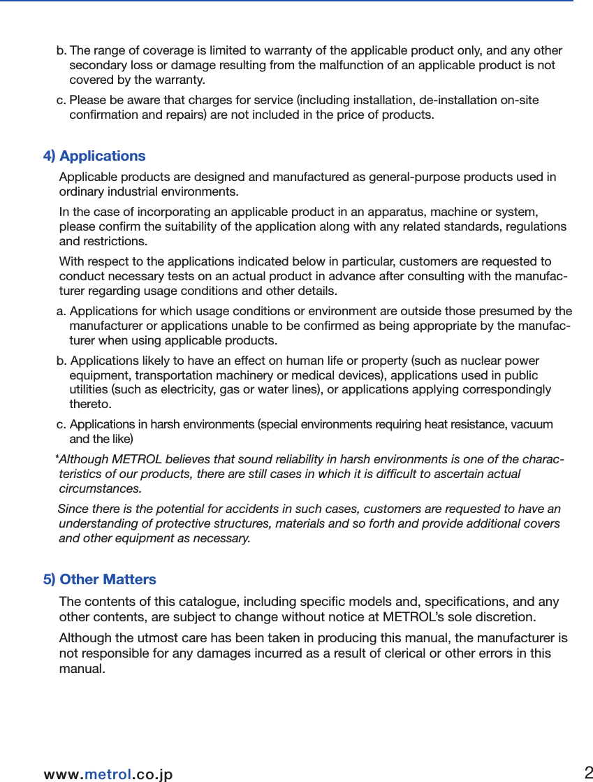 ■Terms of WarrantyWe endeavour to achieve zero claims and complaints rate with respect to product quality assurance.  Although malfunctions are a problem that comes before the warranty and even one should be prevented, malfunctions cannot be prevented through our efforts alone.  We would therefore like to request that our customers have an understanding of the functions and specifications of applicable products as indicated in our catalogs, instruction manuals and web site to ensure that they are used properly under specified conditions.Furthermore, applicable products are designed and manufactured primarily for general indus-trial use.  Therefore, we would also like to request our customers to  cooperate in employing a safe design for preventing accidents, fires and the like through providing of fail-safe measures, preventing operational errors and employing redundant safety designs. 1) Applicable ProductsThe warranty defined below is applicable to products manufactured and sold by METROL (to be referred to as the &quot;applicable products&quot;).  2) Warranty PeriodThe warranty for applicable products is valid for one year and three months from  the original delivery dute  to the location designated by the customer.  *The initial three months are assumed to be a preparation period until use of the products following purchase. 3) Range of Coveragea. A replacement product will be provided on an exchange basis or the malfunctioned product will be repaired free of charge within the warranty period. if the product is or becomes defective and that at the sole discretion of METROL, the defectis due to faulty materials or workmanship.    However, applicable products will not covered by the warranty in the case of the following malfunctions even within the warranty period.( I ) Malfunctions occurred due to use of a product in a manner that deviates from standards, specifications, environments, usage procedures or usage precautions described in the catalog, instruction manual or specifications.  ( II ) Malfunctions having occurred for reasons other than those attributable to the delivered product.( III ) Malfunctions having occurred due to modifications or repairs made by someone else other than the Metrol representative.(IV) Malfunctions or damage that  results from external causes outside our control which shall include accident fire disaster, other nature disaster or other force majeure.b. The range of coverage is limited to warranty of the applicable product only, and any other secondary loss or damage resulting from the malfunction of an applicable product is not covered by the warranty.  c. Please be aware that charges for service (including installation, de-installation on-site confirmation and repairs) are not included in the price of products.  4) ApplicationsApplicable products are designed and manufactured as general-purpose products used in ordinary industrial environments. In the case of incorporating an applicable product in an apparatus, machine or system, please confirm the suitability of the application along with any related standards, regulations and restrictions. With respect to the applications indicated below in particular, customers are requested to conduct necessary tests on an actual product in advance after consulting with the manufac-turer regarding usage conditions and other details. a. Applications for which usage conditions or environment are outside those presumed by the manufacturer or applications unable to be confirmed as being appropriate by the manufac-turer when using applicable products.  b. Applications likely to have an effect on human life or property (such as nuclear power equipment, transportation machinery or medical devices), applications used in public utilities (such as electricity, gas or water lines), or applications applying correspondingly thereto.  c. Applications in harsh environments (special environments requiring heat resistance, vacuum and the like)*Although METROL believes that sound reliability in harsh environments is one of the charac-teristics of our products, there are still cases in which it is difficult to ascertain actual circumstances. Since there is the potential for accidents in such cases, customers are requested to have an understanding of protective structures, materials and so forth and provide additional covers and other equipment as necessary.  5) Other MattersThe contents of this catalogue, including specific models and, specifications, and any other contents, are subject to change without notice at METROL’s sole discretion.Although the utmost care has been taken in producing this manual, the manufacturer is not responsible for any damages incurred as a result of clerical or other errors in this manual.  1.Before Using12www.metrol.co.jpwww.metrol.co.jp