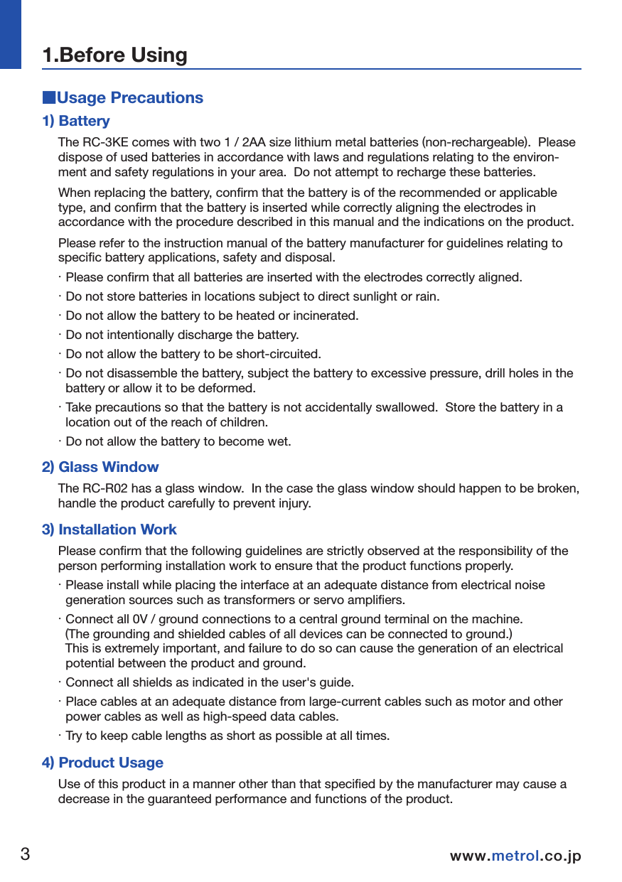 ■Usage PrecautionsNOTE1) BatteryThe RC-3KE comes with two 1 / 2AA size lithium metal batteries (non-rechargeable).  Please dispose of used batteries in accordance with laws and regulations relating to the environ-ment and safety regulations in your area.  Do not attempt to recharge these batteries.  When replacing the battery, confirm that the battery is of the recommended or applicable type, and confirm that the battery is inserted while correctly aligning the electrodes in accordance with the procedure described in this manual and the indications on the product.  Please refer to the instruction manual of the battery manufacturer for guidelines relating to specific battery applications, safety and disposal.  ・ Please confirm that all batteries are inserted with the electrodes correctly aligned.・ Do not store batteries in locations subject to direct sunlight or rain.  ・ Do not allow the battery to be heated or incinerated.  ・ Do not intentionally discharge the battery.  ・ Do not allow the battery to be short-circuited.  ・ Do not disassemble the battery, subject the battery to excessive pressure, drill holes in the battery or allow it to be deformed.  ・ Take precautions so that the battery is not accidentally swallowed.  Store the battery in a location out of the reach of children.  ・ Do not allow the battery to become wet.  2) Glass WindowThe RC-R02 has a glass window.  In the case the glass window should happen to be broken, handle the product carefully to prevent injury.  3) Installation WorkPlease confirm that the following guidelines are strictly observed at the responsibility of the person performing installation work to ensure that the product functions properly.  ・ Please install while placing the interface at an adequate distance from electrical noise generation sources such as transformers or servo amplifiers.  ・ Connect all 0V / ground connections to a central ground terminal on the machine.   (The grounding and shielded cables of all devices can be connected to ground.)    This is extremely important, and failure to do so can cause the generation of an electrical potential between the product and ground.  ・ Connect all shields as indicated in the user&apos;s guide.  ・ Place cables at an adequate distance from large-current cables such as motor and other power cables as well as high-speed data cables.  ・ Try to keep cable lengths as short as possible at all times.  4) Product UsageUse of this product in a manner other than that specified by the manufacturer may cause a decrease in the guaranteed performance and functions of the product.1.Before Using34www.metrol.co.jpwww.metrol.co.jp