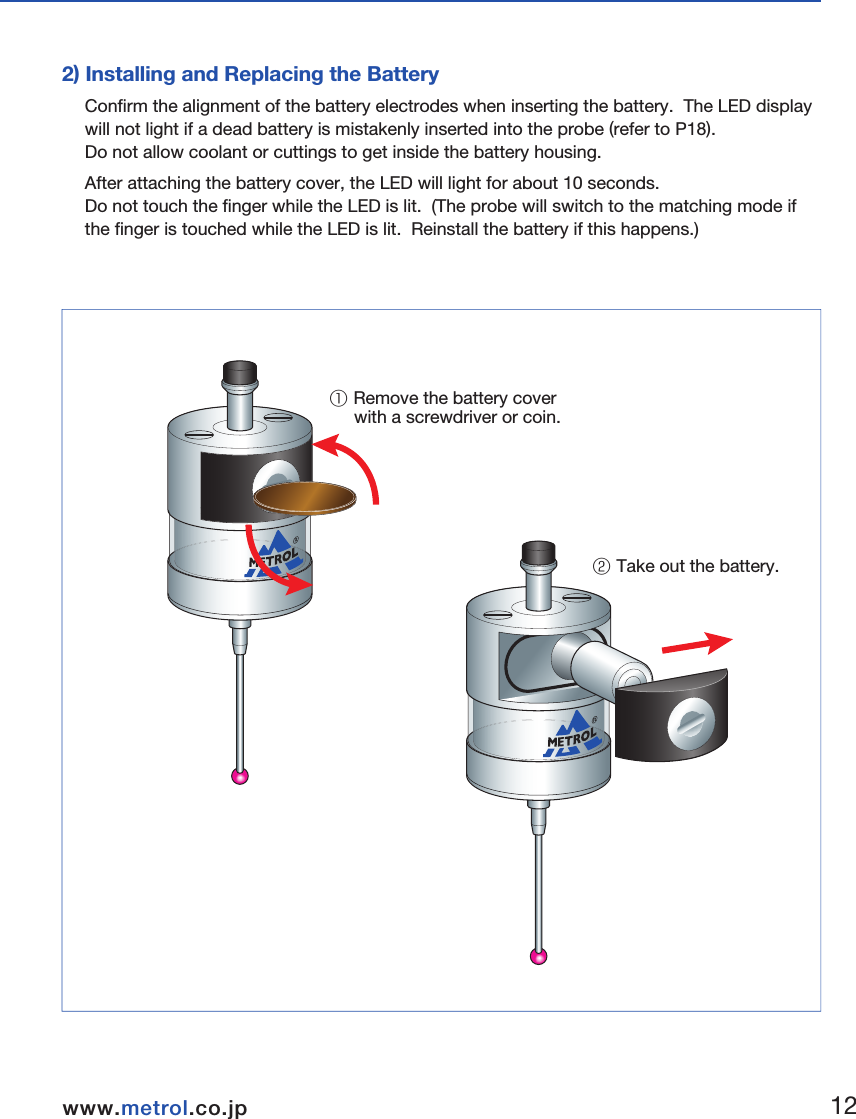 ■Preparations for RC-K3E1) Finger Attachment2) Installing and Replacing the BatteryConfirm the alignment of the battery electrodes when inserting the battery.  The LED display will not light if a dead battery is mistakenly inserted into the probe (refer to P18).  Do not allow coolant or cuttings to get inside the battery housing. After attaching the battery cover, the LED will light for about 10 seconds.  Do not touch the finger while the LED is lit.  (The probe will switch to the matching mode if the finger is touched while the LED is lit.  Reinstall the battery if this happens.)① Remove the battery cover      with a screwdriver or coin.② Take out the battery.  Hexagonal wrench0.89 mmSpanner S907① Insert the finger.② Tighten using the hexagonal      wrench and spanner.3.Wireless Touch Probe&emsp;&emsp;1112www.metrol.co.jpwww.metrol.co.jp