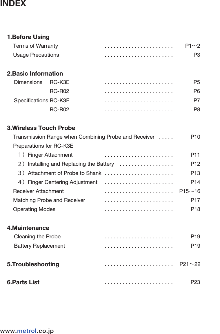 INDEXwww.metrol.co.jpwww.metrol.co.jp1.Before Using    Terms of Warranty  &emsp;                             . . . . . . . . . . . . . . . . . . . . . . .         P1&sim;2    Usage Precautions &emsp;                             . . . . . . . . . . . . . . . . . . . . . . .              P32.Basic Information &emsp; Dimensions     RC-K3E                              . . . . . . . . . . . . . . . . . . . . . . .              P5&emsp;&emsp;&emsp;&emsp;&emsp;&emsp;       RC-R02                             . . . . . . . . . . . . . . . . . . . . . . .              P6&emsp; Specifications RC-K3E                          . . . . . . . . . . . . . . . . . . . . . . .              P7&emsp;&emsp;&emsp;&emsp;&emsp;&emsp;       RC-R02                              . . . . . . . . . . . . . . . . . . . . . . .              P83.Wireless Touch Probe    Transmission Range when Combining Probe and Receiver   . . . . .    &emsp;       P10    Preparations for RC-K3E                                 &emsp;   １）Finger Attachment&emsp;&emsp;&emsp;&emsp;             . . . . . . . . . . . . . . . . . . . . . . .            P11&emsp;   ２）Installing and Replacing the Battery    . . . . . . . . . . . . . . . . . .            P12&emsp;   ３）Attachment of Probe to Shank         . . . . . . . . . . . . . . . . . . . . . . .             P13&emsp;   ４）Finger Centering Adjustment             . . . . . . . . . . . . . . . . . . . . . . .            P14    Receiver Attachment                                   . . . . . . . . . . . . . . . . . . . . . . .           P15&sim;16    Matching Probe and Receiver                     . . . . . . . . . . . . . . . . . . . . . . .            P17    Operating Modes                                         . . . . . . . . . . . . . . . . . . . . . . .            P184.Maintenance                                     &emsp; Cleaning the Probe                                     . . . . . . . . . . . . . . . . . . . . . . .            P19&emsp; Battery Replacement                                  . . . . . . . . . . . . . . . . . . . . . . .              P195.Troubleshooting                                      . . . . . . . . . . . . . . . . . . . . . . .     P21&sim;226.Parts List                                                     . . . . . . . . . . . . . . . . . . . . . . .            P23Made in MalaysiaFCC ID : AORMETROLRCR02Made in JapanFCC ID : AORMETROLRCK3E002This device complies with Part 15 of the FCC Rules.Operation is subject to the following two conditions:1-this device may not cause harmful interference. and 2-this device must accept any interference received, Including interference that may cause undesired operation.Metrol Co., Ltd.Model : RC-R02Power : DC24V CMIIT ID : YYYY&times;BzzzzMetrol Co., Ltd.Model : RC-K3EPower : 3.6V CMIIT ID : YYYY&times;BzzzzThe changes or modifications not expressly approvedby the party responsible for compliance could voidthe user&rsquo; s authority to operate the equipment.To comply with the FCC RF exposure compliance requirements, this device and its antenna must not be co-located or operating to conjunction with anyother antenna or transmitter.This device complies with Part 15 of the FCC Rules.Operation is subject to the following two conditions:1-this device may not cause harmful interference. and2-this device must accept any interference received, Including interference that may cause undesired operation.■FCC Regulation Notice