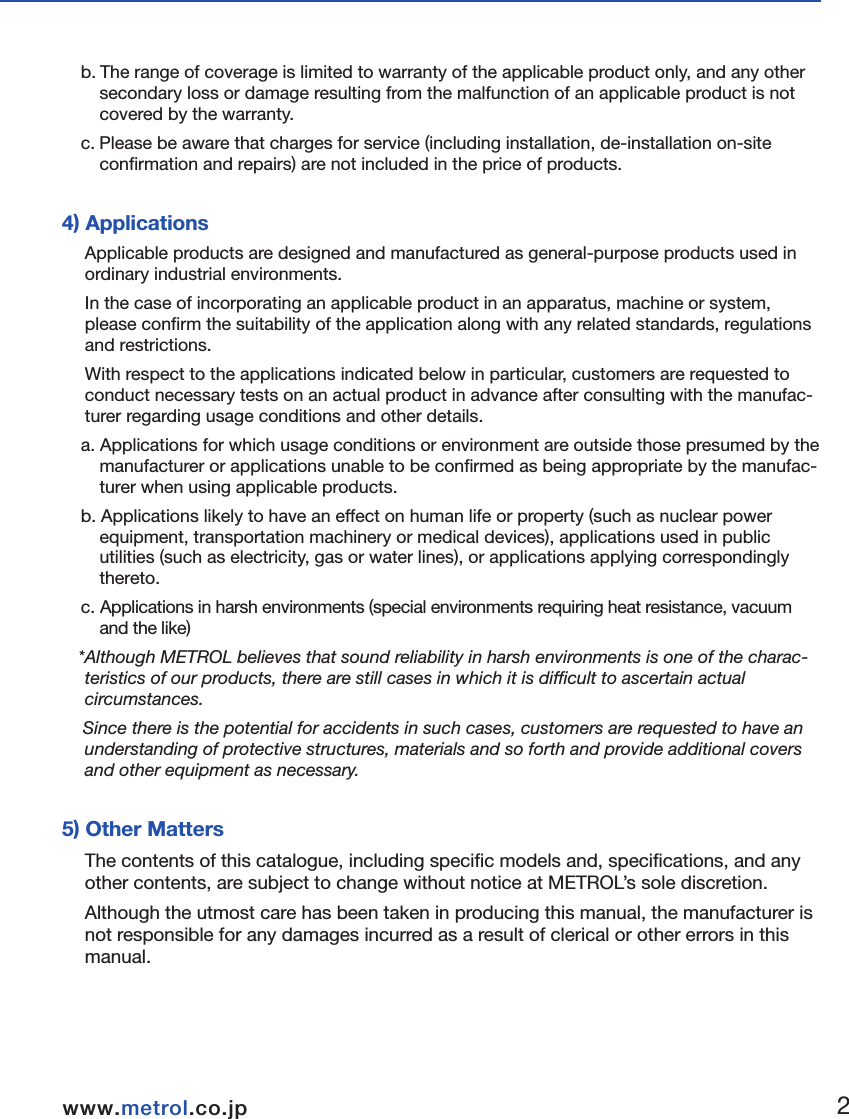 ■Terms of WarrantyWe endeavour to achieve zero claims and complaints rate with respect to product quality assurance.  Although malfunctions are a problem that comes before the warranty and even one should be prevented, malfunctions cannot be prevented through our efforts alone.  We would therefore like to request that our customers have an understanding of the functions and specifications of applicable products as indicated in our catalogs, instruction manuals and web site to ensure that they are used properly under specified conditions.Furthermore, applicable products are designed and manufactured primarily for general indus-trial use.  Therefore, we would also like to request our customers to  cooperate in employing a safe design for preventing accidents, fires and the like through providing of fail-safe measures, preventing operational errors and employing redundant safety designs. 1) Applicable ProductsThe warranty defined below is applicable to products manufactured and sold by METROL (to be referred to as the "applicable products").  2) Warranty PeriodThe warranty for applicable products is valid for one year and three months from  the original delivery dute  to the location designated by the customer.  *The initial three months are assumed to be a preparation period until use of the products following purchase. 3) Range of Coveragea. A replacement product will be provided on an exchange basis or the malfunctioned product will be repaired free of charge within the warranty period. if the product is or becomes defective and that at the sole discretion of METROL, the defectis due to faulty materials or workmanship.    However, applicable products will not covered by the warranty in the case of the following malfunctions even within the warranty period.( I ) Malfunctions occurred due to use of a product in a manner that deviates from standards, specifications, environments, usage procedures or usage precautions described in the catalog, instruction manual or specifications.  ( II ) Malfunctions having occurred for reasons other than those attributable to the delivered product.( III ) Malfunctions having occurred due to modifications or repairs made by someone else other than the Metrol representative.(IV) Malfunctions or damage that  results from external causes outside our control which shall include accident fire disaster, other nature disaster or other force majeure.b. The range of coverage is limited to warranty of the applicable product only, and any other secondary loss or damage resulting from the malfunction of an applicable product is not covered by the warranty.  c. Please be aware that charges for service (including installation, de-installation on-site confirmation and repairs) are not included in the price of products.  4) ApplicationsApplicable products are designed and manufactured as general-purpose products used in ordinary industrial environments. In the case of incorporating an applicable product in an apparatus, machine or system, please confirm the suitability of the application along with any related standards, regulations and restrictions. With respect to the applications indicated below in particular, customers are requested to conduct necessary tests on an actual product in advance after consulting with the manufac-turer regarding usage conditions and other details. a. Applications for which usage conditions or environment are outside those presumed by the manufacturer or applications unable to be confirmed as being appropriate by the manufac-turer when using applicable products.  b. Applications likely to have an effect on human life or property (such as nuclear power equipment, transportation machinery or medical devices), applications used in public utilities (such as electricity, gas or water lines), or applications applying correspondingly thereto.  c. Applications in harsh environments (special environments requiring heat resistance, vacuum and the like)*Although METROL believes that sound reliability in harsh environments is one of the charac-teristics of our products, there are still cases in which it is difficult to ascertain actual circumstances. Since there is the potential for accidents in such cases, customers are requested to have an understanding of protective structures, materials and so forth and provide additional covers and other equipment as necessary.  5) Other MattersThe contents of this catalogue, including specific models and, specifications, and any other contents, are subject to change without notice at METROL&rsquo;s sole discretion.Although the utmost care has been taken in producing this manual, the manufacturer is not responsible for any damages incurred as a result of clerical or other errors in this manual.  1.Before Using12www.metrol.co.jpwww.metrol.co.jp