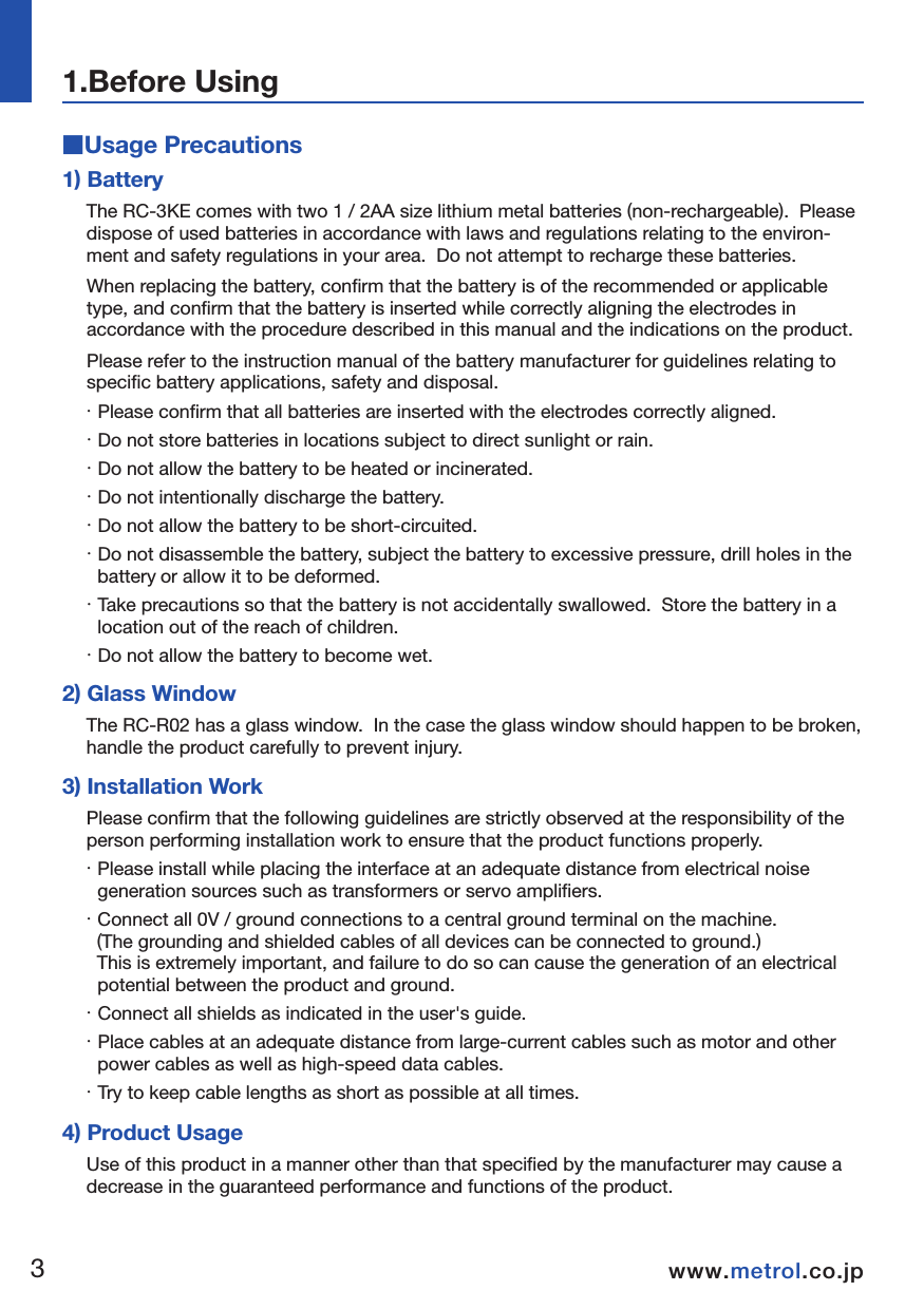 ■Usage PrecautionsNOTE1) BatteryThe RC-3KE comes with two 1 / 2AA size lithium metal batteries (non-rechargeable).  Please dispose of used batteries in accordance with laws and regulations relating to the environ-ment and safety regulations in your area.  Do not attempt to recharge these batteries.  When replacing the battery, confirm that the battery is of the recommended or applicable type, and confirm that the battery is inserted while correctly aligning the electrodes in accordance with the procedure described in this manual and the indications on the product.  Please refer to the instruction manual of the battery manufacturer for guidelines relating to specific battery applications, safety and disposal.  ・ Please confirm that all batteries are inserted with the electrodes correctly aligned.・ Do not store batteries in locations subject to direct sunlight or rain.  ・ Do not allow the battery to be heated or incinerated.  ・ Do not intentionally discharge the battery.  ・ Do not allow the battery to be short-circuited.  ・ Do not disassemble the battery, subject the battery to excessive pressure, drill holes in the battery or allow it to be deformed.  ・ Take precautions so that the battery is not accidentally swallowed.  Store the battery in a location out of the reach of children.  ・ Do not allow the battery to become wet.  2) Glass WindowThe RC-R02 has a glass window.  In the case the glass window should happen to be broken, handle the product carefully to prevent injury.  3) Installation WorkPlease confirm that the following guidelines are strictly observed at the responsibility of the person performing installation work to ensure that the product functions properly.  ・ Please install while placing the interface at an adequate distance from electrical noise generation sources such as transformers or servo amplifiers.  ・ Connect all 0V / ground connections to a central ground terminal on the machine.   (The grounding and shielded cables of all devices can be connected to ground.)    This is extremely important, and failure to do so can cause the generation of an electrical potential between the product and ground.  ・ Connect all shields as indicated in the user's guide.  ・ Place cables at an adequate distance from large-current cables such as motor and other power cables as well as high-speed data cables.  ・ Try to keep cable lengths as short as possible at all times.  4) Product UsageUse of this product in a manner other than that specified by the manufacturer may cause a decrease in the guaranteed performance and functions of the product.1.Before Using34www.metrol.co.jpwww.metrol.co.jp