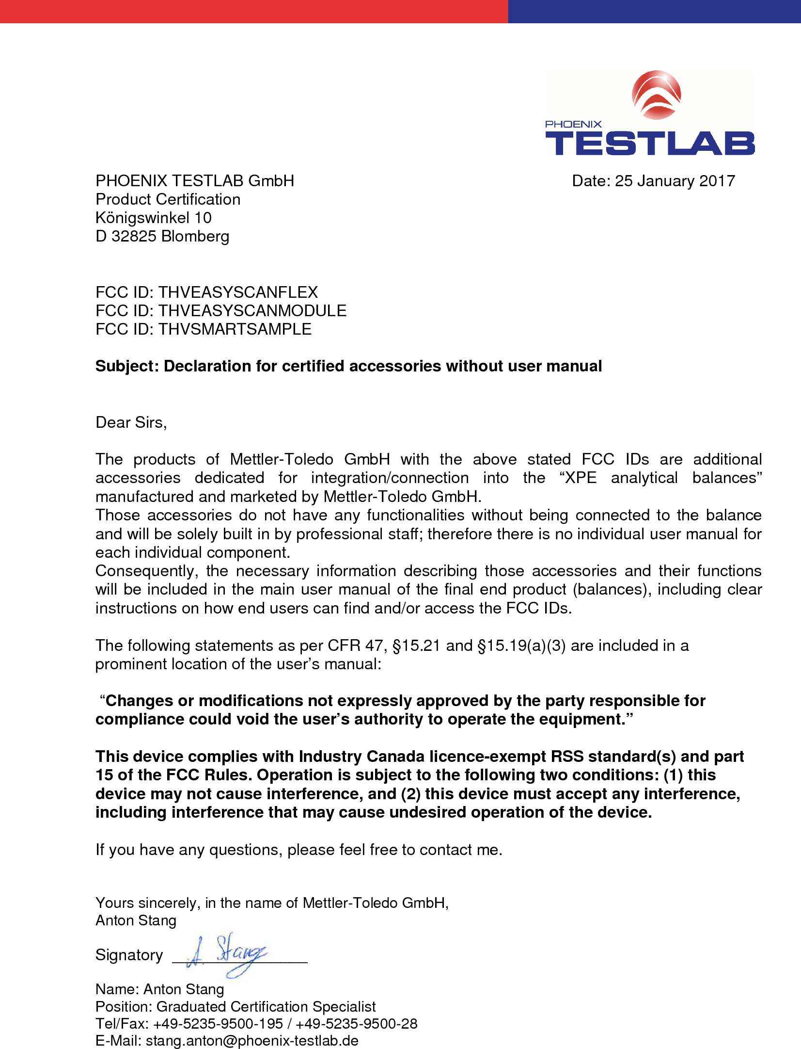 PHOENIX TESTLAB GmbH Date: 25 January 2017Product CertificationKönigswinkel 10D 32825 BlombergFCC ID: THVEASYSCANFLEXFCC ID: THVEASYSCANMODULEFCC ID: THVSMARTSAMPLESubject: Declaration for certified accessories without user manualDear Sirs,The products of Mettler-Toledo GmbH with the above stated FCC IDs are additionalaccessories dedicated for integration/connection into the “XPE analytical balances”manufactured and marketed by Mettler-Toledo GmbH.Those accessories do not have any functionalities without being connected to the balanceand will be solely built in by professional staff; therefore there is no individual user manual foreach individual component.Consequently, the necessary information describing those accessories and their functionswill be included in the main user manual of the final end product (balances), including clearinstructions on how end users can find and/or access the FCC IDs.The following statements as per CFR 47, §15.21 and §15.19(a)(3) are included in aprominent location of the user’s manual: “Changes or modifications not expressly approved by the party responsible forcompliance could void the user’s authority to operate the equipment.”This device complies with Industry Canada licence-exempt RSS standard(s) and part15 of the FCC Rules. Operation is subject to the following two conditions: (1) thisdevice may not cause interference, and (2) this device must accept any interference,including interference that may cause undesired operation of the device.If you have any questions, please feel free to contact me.Yours sincerely, in the name of Mettler-Toledo GmbH,Anton StangSignatory  _______________Name: Anton StangPosition: Graduated Certification SpecialistTel/Fax: +49-5235-9500-195 / +49-5235-9500-28E-Mail: stang.anton@phoenix-testlab.de