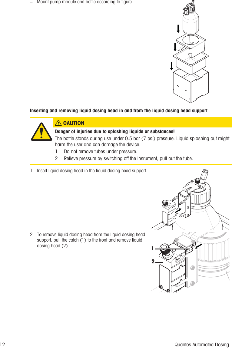 − Mount pump module and bottle according to figure.Inserting and removing liquid dosing head in and from the liquid dosing head support CAUTIONDanger of injuries due to splashing liquids or substances!The bottle stands during use under 0.5 bar (7 psi) pressure. Liquid splashing out mightharm the user and can damage the device.1 Do not remove tubes under pressure.2 Relieve pressure by switching off the insrument, pull out the tube.1 Insert liquid dosing head in the liquid dosing head support.2 To remove liquid dosing head from the liquid dosing headsupport, pull the catch (1) to the front and remove liquiddosing head (2).1212 Quantos Automated Dosing