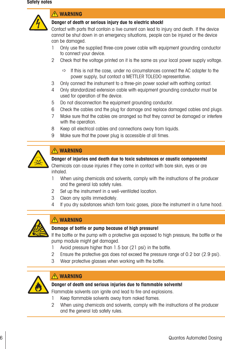 Safety notes WARNINGDanger of death or serious injury due to electric shock!Contact with parts that contain a live current can lead to injury and death. If the devicecannot be shut down in an emergency situations, people can be injured or the devicecan be damaged.1 Only use the supplied three-core power cable with equipment grounding conductorto connect your device.2 Check that the voltage printed on it is the same as your local power supply voltage.ðIf this is not the case, under no circumstances connect the AC adapter to thepower supply, but contact a METTLER TOLEDO representative.3 Only connect the instrument to a three-pin power socket with earthing contact.4 Only standardized extension cable with equipment grounding conductor must beused for operation of the device.5 Do not disconnection the equipment grounding conductor.6 Check the cables and the plug for damage and replace damaged cables and plugs.7 Make sure that the cables are arranged so that they cannot be damaged or interferewith the operation.8 Keep all electrical cables and connections away from liquids.9 Make sure that the power plug is accessible at all times. WARNINGDanger of injuries and death due to toxic substances or caustic components!Chemicals can cause injuries if they come in contact with bare skin, eyes or areinhaled.1 When using chemicals and solvents, comply with the instructions of the producerand the general lab safety rules.2 Set up the instrument in a well-ventilated location.3 Clean any spills immediately.4 If you dry substances which form toxic gases, place the instrument in a fume hood. WARNINGDamage of bottle or pump because of high pressure!If the bottle or the pump with a protective gas exposed to high pressure, the bottle or thepump module might get damaged.1 Avoid pressure higher than 1.5 bar (21 psi) in the bottle.2 Ensure the protective gas does not exceed the pressure range of 0.2 bar (2.9 psi).3 Wear protective glasses when working with the bottle. WARNINGDanger of death and serious injuries due to flammable solvents!Flammable solvents can ignite and lead to fire and explosions.1 Keep flammable solvents away from naked flames.2 When using chemicals and solvents, comply with the instructions of the producerand the general lab safety rules.6 Quantos Automated Dosing
