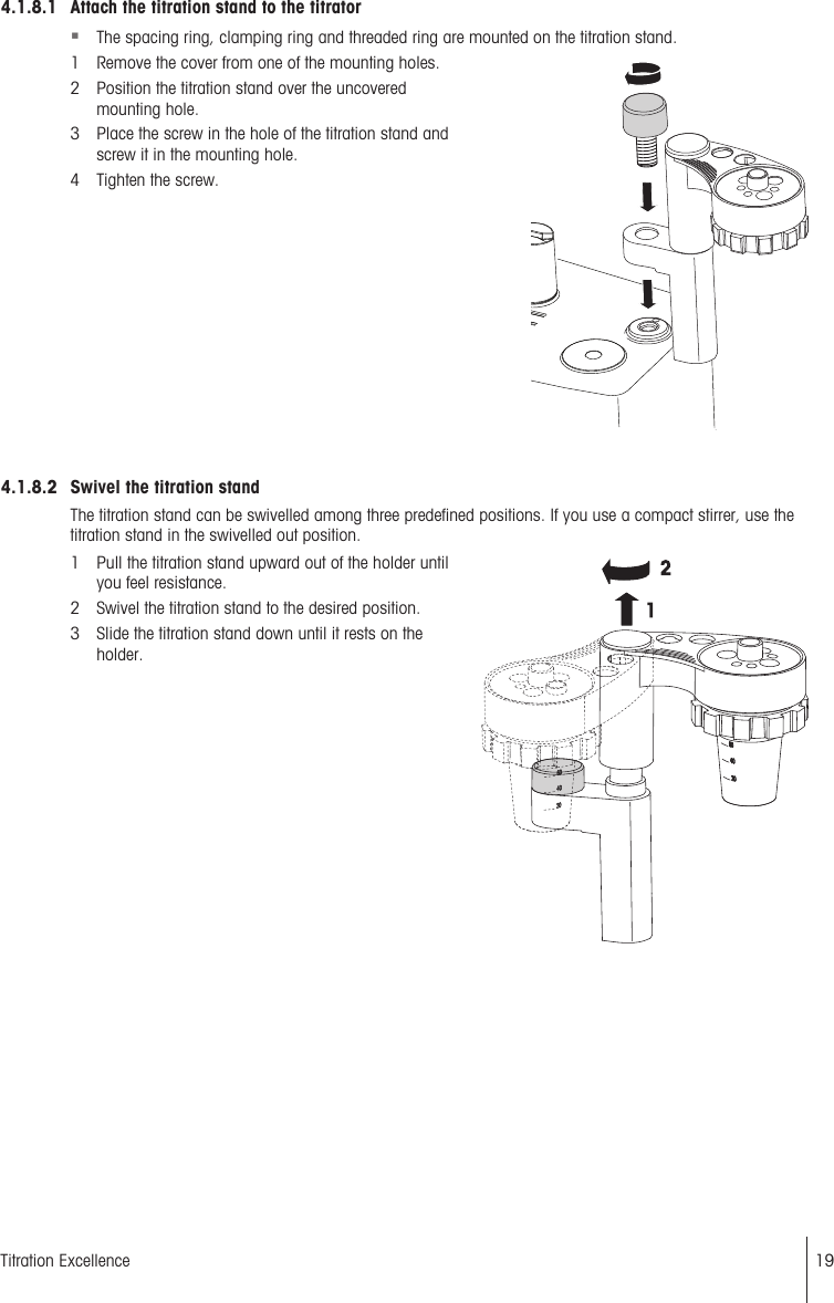 4.1.8.1 Attach the titration stand to the titrator§The spacing ring, clamping ring and threaded ring are mounted on the titration stand.1 Remove the cover from one of the mounting holes.2 Position the titration stand over the uncoveredmounting hole.3 Place the screw in the hole of the titration stand andscrew it in the mounting hole.4 Tighten the screw.4.1.8.2 Swivel the titration standThe titration stand can be swivelled among three predefined positions. If you use a compact stirrer, use thetitration stand in the swivelled out position.1 Pull the titration stand upward out of the holder untilyou feel resistance.2 Swivel the titration stand to the desired position.3 Slide the titration stand down until it rests on theholder.19Titration Excellence