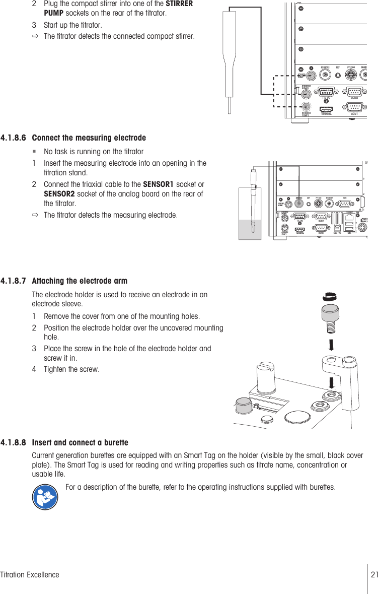 2 Plug the compact stirrer into one of the STIRRERPUMP sockets on the rear of the titrator.3 Start up the titrator.ðThe titrator detects the connected compact stirrer.4.1.8.6 Connect the measuring electrode§No task is running on the titrator1 Insert the measuring electrode into an opening in thetitration stand.2 Connect the triaxial cable to the SENSOR1 socket orSENSOR2 socket of the analog board on the rear ofthe titrator.ðThe titrator detects the measuring electrode.4.1.8.7 Attaching the electrode armThe electrode holder is used to receive an electrode in anelectrode sleeve.1 Remove the cover from one of the mounting holes.2 Position the electrode holder over the uncovered mountinghole.3 Place the screw in the hole of the electrode holder andscrew it in.4 Tighten the screw.4.1.8.8 Insert and connect a buretteCurrent generation burettes are equipped with an Smart Tag on the holder (visible by the small, black coverplate). The Smart Tag is used for reading and writing properties such as titrate name, concentration orusable life.For a description of the burette, refer to the operating instructions supplied with burettes.21Titration Excellence