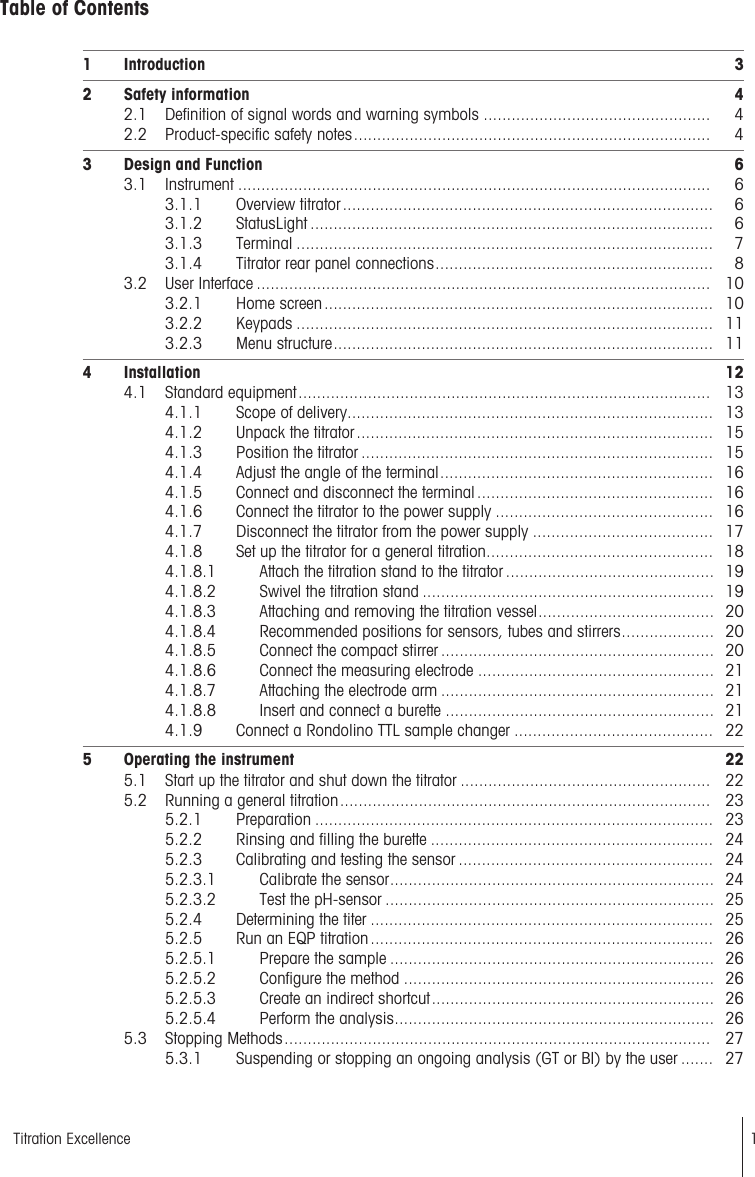 Table of Contents1 Introduction 32 Safety information 42.1 Definition of signal words and warning symbols ................................................. 42.2 Product-specific safety notes............................................................................. 43 Design and Function 63.1 Instrument ...................................................................................................... 63.1.1 Overview titrator................................................................................ 63.1.2 StatusLight ....................................................................................... 63.1.3 Terminal .......................................................................................... 73.1.4 Titrator rear panel connections............................................................ 83.2 User Interface .................................................................................................. 103.2.1 Home screen.................................................................................... 103.2.2 Keypads .......................................................................................... 113.2.3 Menu structure.................................................................................. 114 Installation 124.1 Standard equipment......................................................................................... 134.1.1 Scope of delivery............................................................................... 134.1.2 Unpack the titrator............................................................................. 154.1.3 Position the titrator ............................................................................ 154.1.4 Adjust the angle of the terminal........................................................... 164.1.5 Connect and disconnect the terminal ................................................... 164.1.6 Connect the titrator to the power supply ............................................... 164.1.7 Disconnect the titrator from the power supply ....................................... 174.1.8 Set up the titrator for a general titration................................................. 184.1.8.1 Attach the titration stand to the titrator ............................................. 194.1.8.2 Swivel the titration stand ............................................................... 194.1.8.3 Attaching and removing the titration vessel...................................... 204.1.8.4 Recommended positions for sensors, tubes and stirrers.................... 204.1.8.5 Connect the compact stirrer ........................................................... 204.1.8.6 Connect the measuring electrode ................................................... 214.1.8.7 Attaching the electrode arm ........................................................... 214.1.8.8 Insert and connect a burette .......................................................... 214.1.9 Connect a Rondolino TTL sample changer ........................................... 225 Operating the instrument 225.1 Start up the titrator and shut down the titrator ...................................................... 225.2 Running a general titration................................................................................ 235.2.1 Preparation ...................................................................................... 235.2.2 Rinsing and filling the burette ............................................................. 245.2.3 Calibrating and testing the sensor ....................................................... 245.2.3.1 Calibrate the sensor...................................................................... 245.2.3.2 Test the pH-sensor ....................................................................... 255.2.4 Determining the titer .......................................................................... 255.2.5 Run an EQP titration.......................................................................... 265.2.5.1 Prepare the sample ...................................................................... 265.2.5.2 Configure the method ................................................................... 265.2.5.3 Create an indirect shortcut............................................................. 265.2.5.4 Perform the analysis..................................................................... 265.3 Stopping Methods............................................................................................ 275.3.1 Suspending or stopping an ongoing analysis (GT or BI) by the user ....... 271Titration Excellence