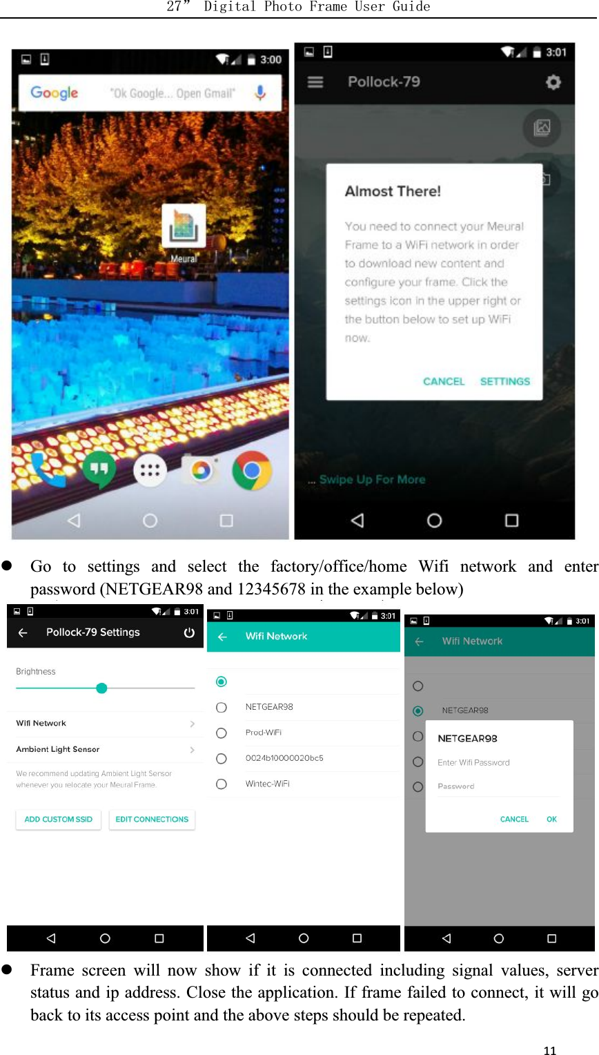      11Go to settings and select the factory/office/home Wifi network and enterpassword (NETGEAR98 and 12345678 in the example below)Frame screen will now show if it is connected including signal values, serverstatus and ip address. Close the application. If frame failed to connect, it will goback to its access point and the above steps should be repeated.