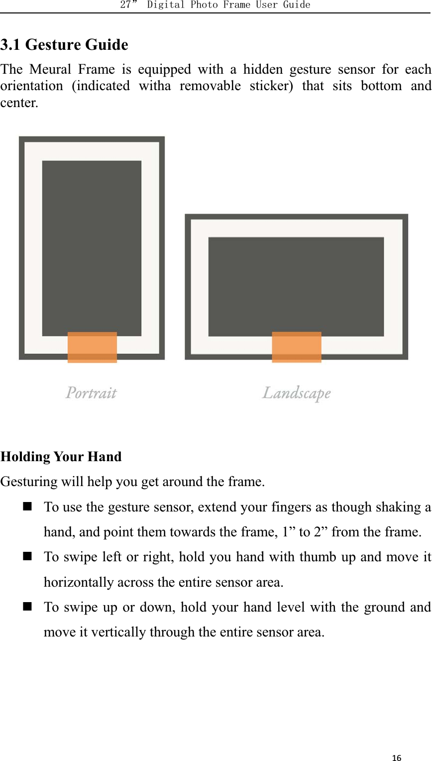      163.1 Gesture GuideThe Meural Frame is equipped with a hidden gesture sensor for eachorientation (indicated witha removable sticker) that sits bottom andcenter.Holding Your HandGesturing will help you get around the frame.To use the gesture sensor, extend your fingers as though shaking ahand, and point them towards the frame, 1” to 2” from the frame.To swipe left or right, hold you hand with thumb up and move ithorizontally across the entire sensor area.To swipe up or down, hold your hand level with the ground andmove it vertically through the entire sensor area.