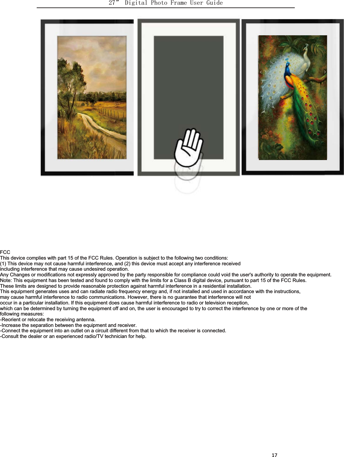      17FCCThis device complies with part 15 of the FCC Rules. Operation is subject to the following two conditions:(1) This device may not cause harmful interference, and (2) this device must accept any interference receivedincluding interference that may cause undesired operation.Any Changes or modifications not expressly approved by the party responsible for compliance could void the user&apos;s authority to operate the equipment.Note: This equipment has been tested and found to comply with the limits for a Class B digital device, pursuant to part 15 of the FCC Rules.These limits are designed to provide reasonable protection against harmful interference in a residential installation.This equipment generates uses and can radiate radio frequency energy and, if not installed and used in accordance with the instructions,may cause harmful interference to radio communications. However, there is no guarantee that interference will notoccur in a particular installation. If this equipment does cause harmful interference to radio or television reception,which can be determined by turning the equipment off and on, the user is encouraged to try to correct the interference by one or more of thefollowing measures:-Reorient or relocate the receiving antenna.-Increase the separation between the equipment and receiver.-Connect the equipment into an outlet on a circuit different from that to which the receiver is connected.-Consult the dealer or an experienced radio/TV technician for help.