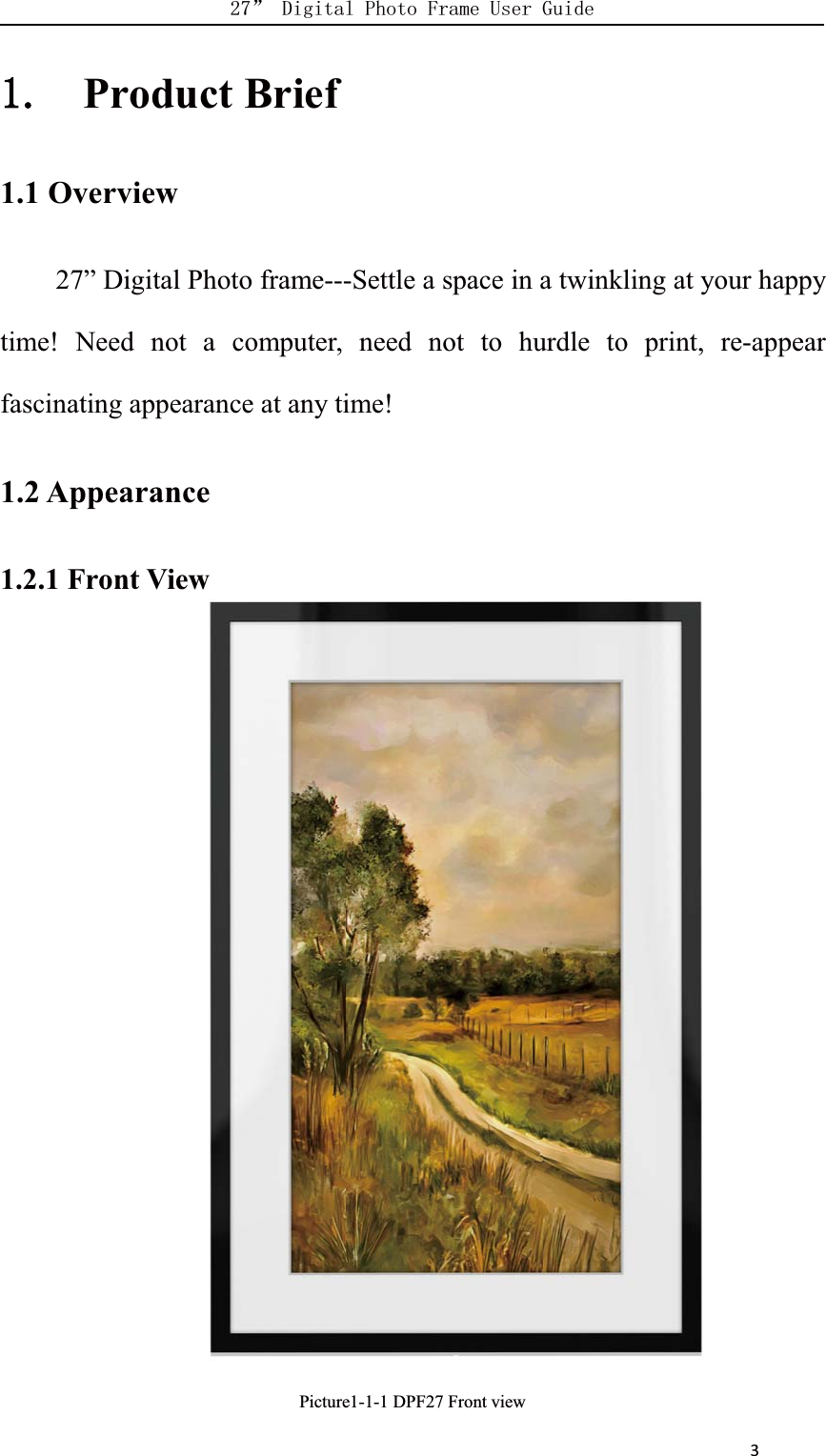      3Product Brief1.1 Overview27” Digital Photo frame---Settle a space in a twinkling at your happytime! Need not a computer, need not to hurdle to print, re-appearfascinating appearance at any time!1.2 Appearance1.2.1 Front ViewPicture1-1-1 DPF27 Front viewView