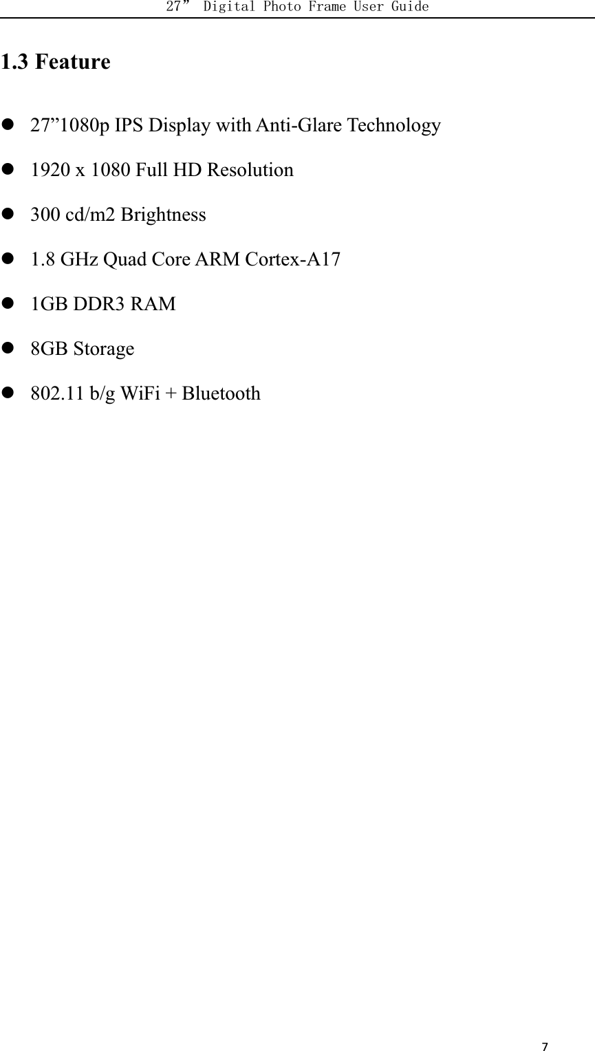      71.3 Feature27”1080p IPS Display with Anti-Glare Technology1920 x 1080 Full HD Resolution300 cd/m2 Brightness1.8 GHz Quad Core ARM Cortex-A171GB DDR3 RAM8GB Storage802.11 b/g WiFi + Bluetooth