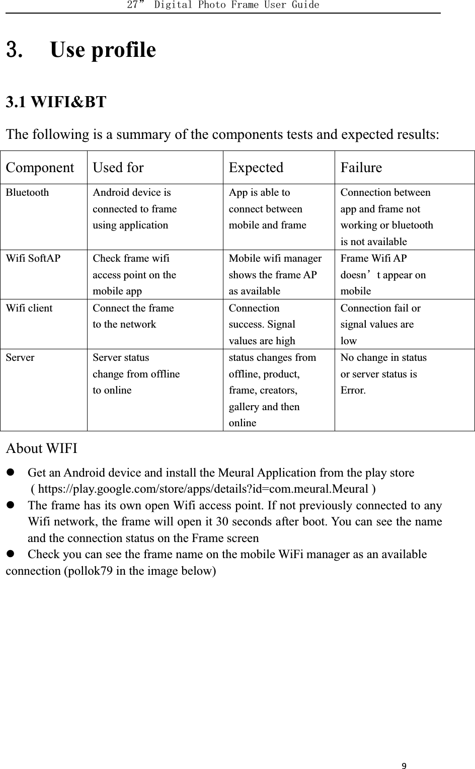      9Use profile3.1 WIFI&amp;BTThe following is a summary of the components tests and expected results:Component Used for Expected FailureBluetooth Android device isconnected to frameusing applicationApp is able toconnect betweenmobile and frameConnection betweenapp and frame notworking or bluetoothis not availableWifi SoftAP Check frame wifiaccess point on themobile appMobile wifi managershows the frame APas availableFrame Wifi APdoesnt appear onmobileWifi client Connect the frameto the networkConnectionsuccess. Signalvalues are highConnection fail orsignal values arelowServer Server statuschange from offlineto onlinestatus changes fromoffline, product,frame, creators,gallery and thenonlineNo change in statusor server status isError.About WIFIGet an Android device and install the Meural Application from the play store( https://play.google.com/store/apps/details?id=com.meural.Meural )The frame has its own open Wifi access point. If not previously connected to anyWifi network, the frame will open it 30 seconds after boot. You can see the nameand the connection status on the Frame screenCheck you can see the frame name on the mobile WiFi manager as an availableconnection (pollok79 in the image below)