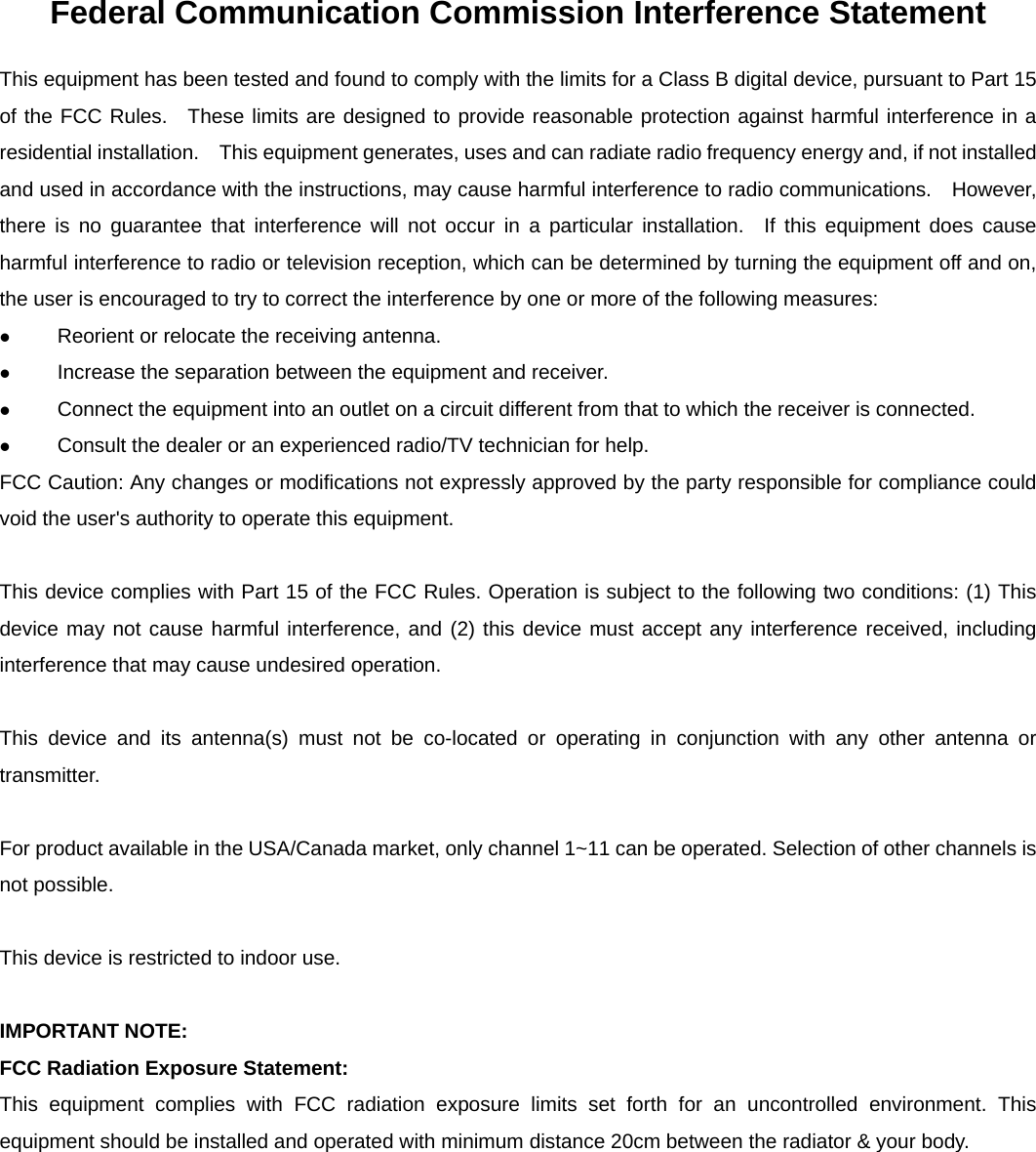    Federal Communication Commission Interference Statement This equipment has been tested and found to comply with the limits for a Class B digital device, pursuant to Part 15 of the FCC Rules.  These limits are designed to provide reasonable protection against harmful interference in a residential installation.    This equipment generates, uses and can radiate radio frequency energy and, if not installed and used in accordance with the instructions, may cause harmful interference to radio communications.    However, there is no guarantee that interference will not occur in a particular installation.  If this equipment does cause harmful interference to radio or television reception, which can be determined by turning the equipment off and on, the user is encouraged to try to correct the interference by one or more of the following measures:  Reorient or relocate the receiving antenna.  Increase the separation between the equipment and receiver.  Connect the equipment into an outlet on a circuit different from that to which the receiver is connected.  Consult the dealer or an experienced radio/TV technician for help. FCC Caution: Any changes or modifications not expressly approved by the party responsible for compliance could void the user's authority to operate this equipment.  This device complies with Part 15 of the FCC Rules. Operation is subject to the following two conditions: (1) This device may not cause harmful interference, and (2) this device must accept any interference received, including interference that may cause undesired operation.  This device and its antenna(s) must not be co-located or operating in conjunction with any other antenna or transmitter.  For product available in the USA/Canada market, only channel 1~11 can be operated. Selection of other channels is not possible.  This device is restricted to indoor use.  IMPORTANT NOTE: FCC Radiation Exposure Statement: This equipment complies with FCC radiation exposure limits set forth for an uncontrolled environment. This equipment should be installed and operated with minimum distance 20cm between the radiator &amp; your body.   