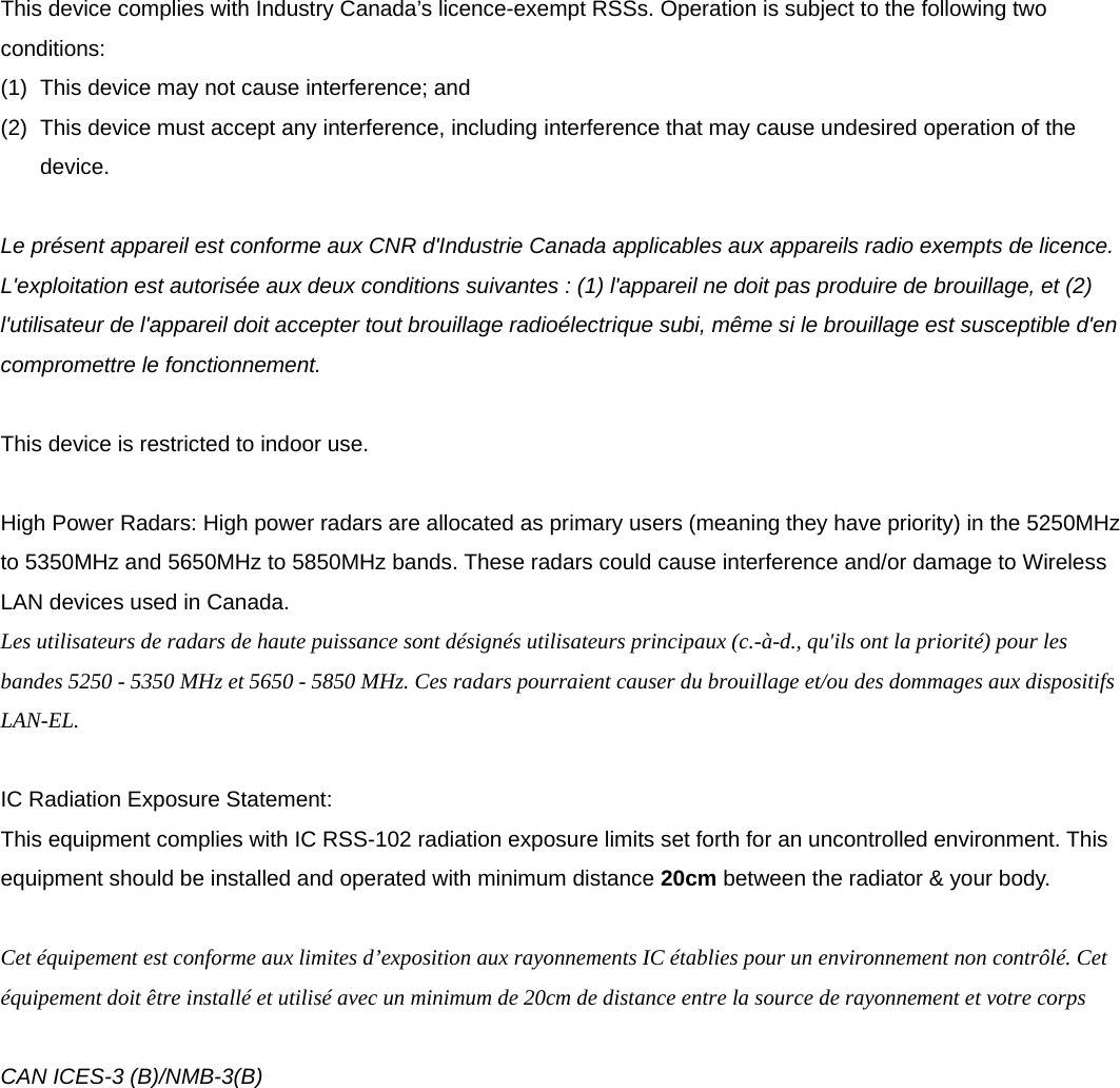     This device complies with Industry Canada&rsquo;s licence-exempt RSSs. Operation is subject to the following two conditions: (1)  This device may not cause interference; and   (2)  This device must accept any interference, including interference that may cause undesired operation of the device.  Le pr&eacute;sent appareil est conforme aux CNR d'Industrie Canada applicables aux appareils radio exempts de licence. L'exploitation est autoris&eacute;e aux deux conditions suivantes : (1) l'appareil ne doit pas produire de brouillage, et (2) l'utilisateur de l'appareil doit accepter tout brouillage radio&eacute;lectrique subi, m&ecirc;me si le brouillage est susceptible d'en compromettre le fonctionnement.  This device is restricted to indoor use.  High Power Radars: High power radars are allocated as primary users (meaning they have priority) in the 5250MHz to 5350MHz and 5650MHz to 5850MHz bands. These radars could cause interference and/or damage to Wireless LAN devices used in Canada. Les utilisateurs de radars de haute puissance sont d&eacute;sign&eacute;s utilisateurs principaux (c.-&agrave;-d., qu'ils ont la priorit&eacute;) pour les bandes 5250 - 5350 MHz et 5650 - 5850 MHz. Ces radars pourraient causer du brouillage et/ou des dommages aux dispositifs LAN-EL.  IC Radiation Exposure Statement: This equipment complies with IC RSS-102 radiation exposure limits set forth for an uncontrolled environment. This equipment should be installed and operated with minimum distance 20cm between the radiator &amp; your body.  Cet &eacute;quipement est conforme aux limites d&rsquo;exposition aux rayonnements IC &eacute;tablies pour un environnement non contr&ocirc;l&eacute;. Cet &eacute;quipement doit &ecirc;tre install&eacute; et utilis&eacute; avec un minimum de 20cm de distance entre la source de rayonnement et votre corps  CAN ICES-3 (B)/NMB-3(B)    
