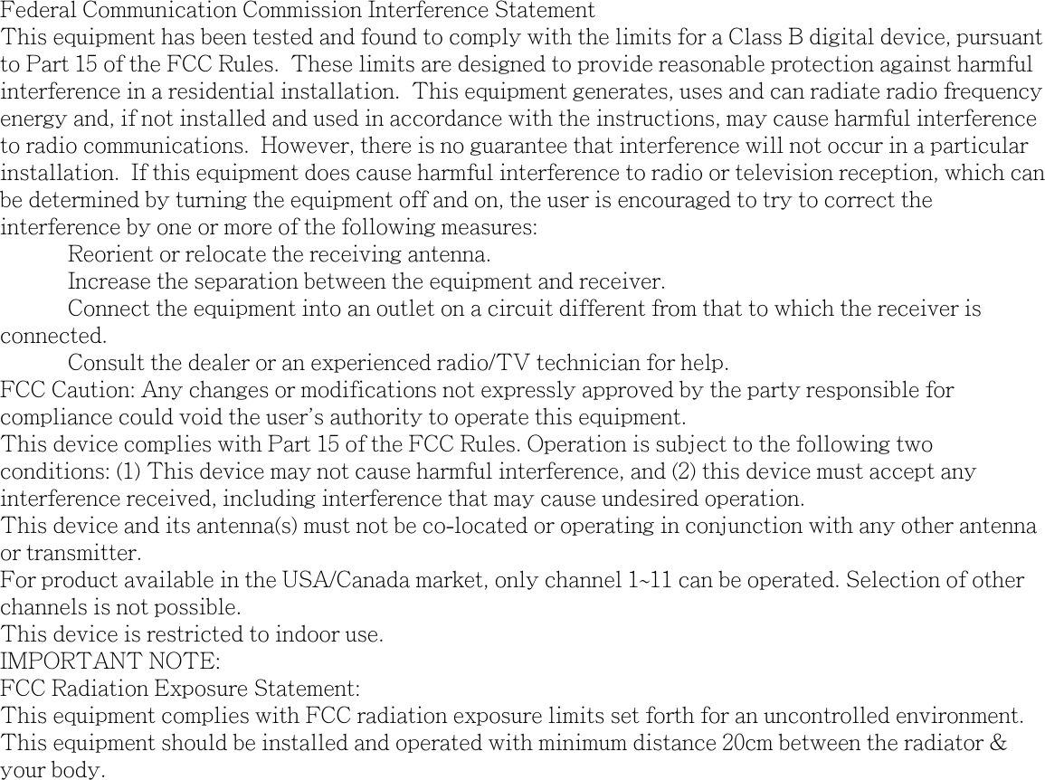 Federal Communication Commission Interference StatementThis equipment has been tested and found to comply with the limits for a Class B digital device, pursuant to Part 15 of the FCC Rules.  These limits are designed to provide reasonable protection against harmful interference in a residential installation.  This equipment generates, uses and can radiate radio frequency energy and, if not installed and used in accordance with the instructions, may cause harmful interference to radio communications.  However, there is no guarantee that interference will not occur in a particular installation.  If this equipment does cause harmful interference to radio or television reception, which can be determined by turning the equipment off and on, the user is encouraged to try to correct the interference by one or more of the following measures:  Reorient or relocate the receiving antenna.  Increase the separation between the equipment and receiver.  Connect the equipment into an outlet on a circuit different from that to which the receiver is connected.  Consult the dealer or an experienced radio/TV technician for help.FCC Caution: Any changes or modifications not expressly approved by the party responsible for compliance could void the user's authority to operate this equipment.This device complies with Part 15 of the FCC Rules. Operation is subject to the following two conditions: (1) This device may not cause harmful interference, and (2) this device must accept any interference received, including interference that may cause undesired operation.This device and its antenna(s) must not be co-located or operating in conjunction with any other antenna or transmitter.For product available in the USA/Canada market, only channel 1~11 can be operated. Selection of other channels is not possible.This device is restricted to indoor use.IMPORTANT NOTE:FCC Radiation Exposure Statement:This equipment complies with FCC radiation exposure limits set forth for an uncontrolled environment. This equipment should be installed and operated with minimum distance 20cm between the radiator &amp; your body.