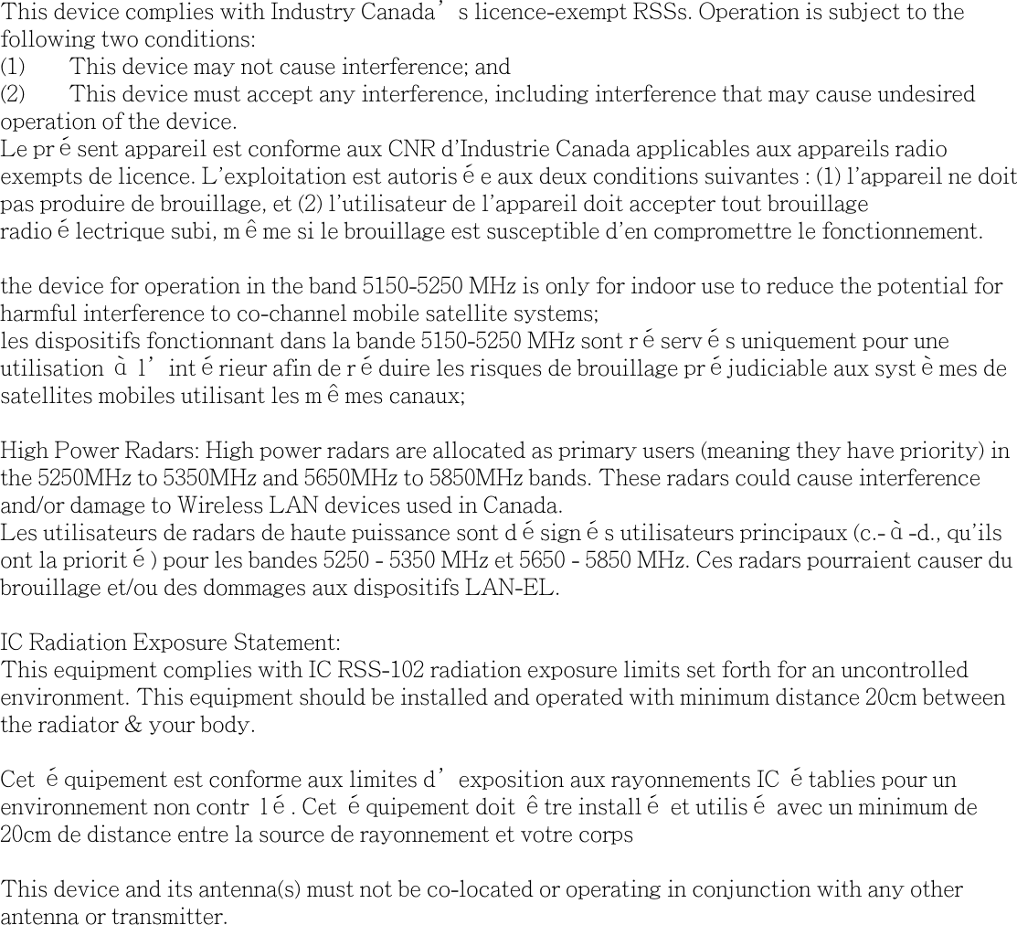 This device complies with Industry Canada&rsquo;s licence-exempt RSSs. Operation is subject to the following two conditions:(1)  This device may not cause interference; and (2)  This device must accept any interference, including interference that may cause undesired operation of the device.Le pr&eacute;sent appareil est conforme aux CNR d'Industrie Canada applicables aux appareils radio exempts de licence. L'exploitation est autoris&eacute;e aux deux conditions suivantes : (1) l'appareil ne doit pas produire de brouillage, et (2) l'utilisateur de l'appareil doit accepter tout brouillage radio&eacute;lectrique subi, m&ecirc;me si le brouillage est susceptible d'en compromettre le fonctionnement.the device for operation in the band 5150-5250 MHz is only for indoor use to reduce the potential for harmful interference to co-channel mobile satellite systems;les dispositifs fonctionnant dans la bande 5150-5250 MHz sont r&eacute;serv&eacute;s uniquement pour une utilisation &agrave; l&rsquo;int&eacute;rieur afin de r&eacute;duire les risques de brouillage pr&eacute;judiciable aux syst&egrave;mes de satellites mobiles utilisant les m&ecirc;mes canaux;High Power Radars: High power radars are allocated as primary users (meaning they have priority) in the 5250MHz to 5350MHz and 5650MHz to 5850MHz bands. These radars could cause interference and/or damage to Wireless LAN devices used in Canada.Les utilisateurs de radars de haute puissance sont d&eacute;sign&eacute;s utilisateurs principaux (c.-&agrave;-d., qu'ils ont la priorit&eacute;) pour les bandes 5250 - 5350 MHz et 5650 - 5850 MHz. Ces radars pourraient causer du brouillage et/ou des dommages aux dispositifs LAN-EL.IC Radiation Exposure Statement:This equipment complies with IC RSS-102 radiation exposure limits set forth for an uncontrolled environment. This equipment should be installed and operated with minimum distance 20cm between the radiator &amp; your body.Cet &eacute;quipement est conforme aux limites d&rsquo;exposition aux rayonnements IC &eacute;tablies pour un environnement non contr l&eacute;. Cet &eacute;quipement doit &ecirc;tre install&eacute; et utilis&eacute; avec un minimum de 20cm de distance entre la source de rayonnement et votre corpsThis device and its antenna(s) must not be co-located or operating in conjunction with any other antenna or transmitter.