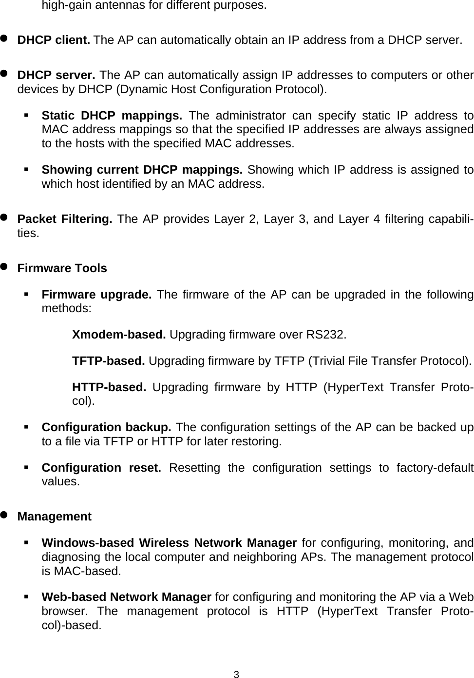   3high-gain antennas for different purposes. &bull; DHCP client. The AP can automatically obtain an IP address from a DHCP server. &bull; DHCP server. The AP can automatically assign IP addresses to computers or other devices by DHCP (Dynamic Host Configuration Protocol).  Static DHCP mappings. The administrator can specify static IP address to MAC address mappings so that the specified IP addresses are always assigned to the hosts with the specified MAC addresses.  Showing current DHCP mappings. Showing which IP address is assigned to which host identified by an MAC address. &bull; Packet Filtering. The AP provides Layer 2, Layer 3, and Layer 4 filtering capabili-ties. &bull; Firmware Tools  Firmware upgrade. The firmware of the AP can be upgraded in the following methods: Xmodem-based. Upgrading firmware over RS232. TFTP-based. Upgrading firmware by TFTP (Trivial File Transfer Protocol). HTTP-based.  Upgrading firmware by HTTP (HyperText Transfer Proto-col).  Configuration backup. The configuration settings of the AP can be backed up to a file via TFTP or HTTP for later restoring.  Configuration reset. Resetting the configuration settings to factory-default values. &bull; Management  Windows-based Wireless Network Manager for configuring, monitoring, and diagnosing the local computer and neighboring APs. The management protocol is MAC-based.  Web-based Network Manager for configuring and monitoring the AP via a Web browser. The management protocol is HTTP (HyperText Transfer Proto-col)-based. 