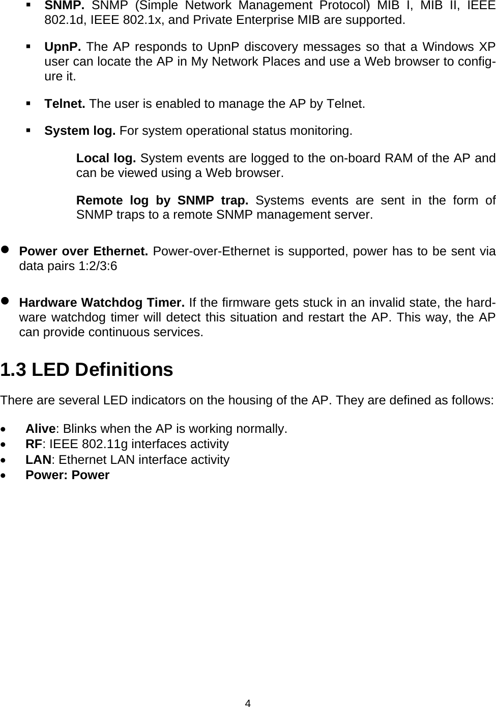   4 SNMP.  SNMP (Simple Network Management Protocol) MIB I, MIB II, IEEE 802.1d, IEEE 802.1x, and Private Enterprise MIB are supported.  UpnP. The AP responds to UpnP discovery messages so that a Windows XP user can locate the AP in My Network Places and use a Web browser to config-ure it.  Telnet. The user is enabled to manage the AP by Telnet.  System log. For system operational status monitoring. Local log. System events are logged to the on-board RAM of the AP and can be viewed using a Web browser. Remote log by SNMP trap. Systems events are sent in the form of SNMP traps to a remote SNMP management server. &bull; Power over Ethernet. Power-over-Ethernet is supported, power has to be sent via data pairs 1:2/3:6 &bull; Hardware Watchdog Timer. If the firmware gets stuck in an invalid state, the hard-ware watchdog timer will detect this situation and restart the AP. This way, the AP can provide continuous services. 1.3 LED Definitions There are several LED indicators on the housing of the AP. They are defined as follows: &bull; Alive: Blinks when the AP is working normally. &bull; RF: IEEE 802.11g interfaces activity &bull; LAN: Ethernet LAN interface activity &bull; Power: Power 