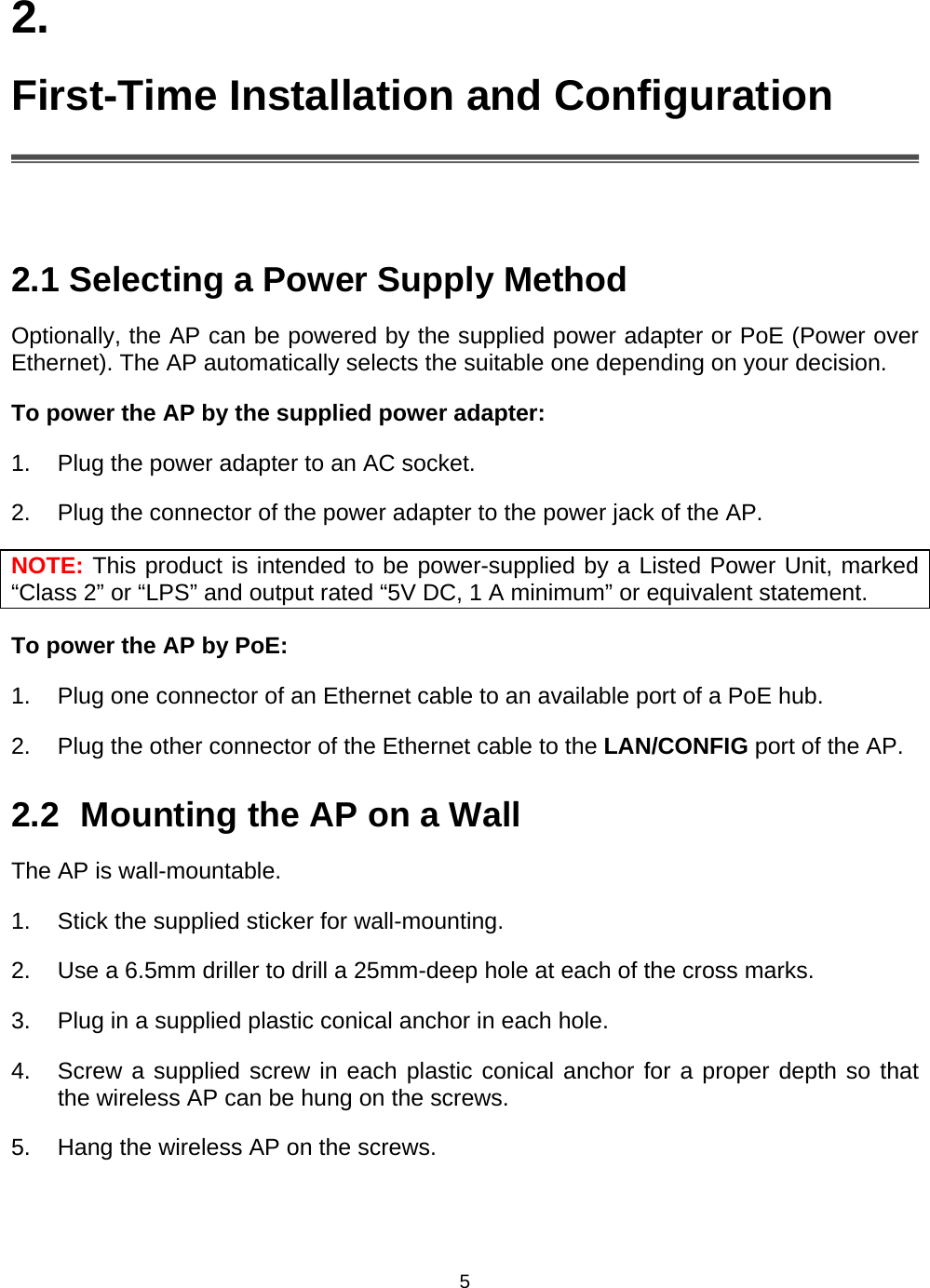   52. First-Time Installation and Configuration   2.1 Selecting a Power Supply Method Optionally, the AP can be powered by the supplied power adapter or PoE (Power over Ethernet). The AP automatically selects the suitable one depending on your decision. To power the AP by the supplied power adapter: 1.  Plug the power adapter to an AC socket.   2.  Plug the connector of the power adapter to the power jack of the AP. NOTE: This product is intended to be power-supplied by a Listed Power Unit, marked &ldquo;Class 2&rdquo; or &ldquo;LPS&rdquo; and output rated &ldquo;5V DC, 1 A minimum&rdquo; or equivalent statement. To power the AP by PoE: 1.  Plug one connector of an Ethernet cable to an available port of a PoE hub. 2.  Plug the other connector of the Ethernet cable to the LAN/CONFIG port of the AP. 2.2  Mounting the AP on a Wall The AP is wall-mountable. 1.  Stick the supplied sticker for wall-mounting. 2.  Use a 6.5mm driller to drill a 25mm-deep hole at each of the cross marks.   3.  Plug in a supplied plastic conical anchor in each hole.   4.  Screw a supplied screw in each plastic conical anchor for a proper depth so that the wireless AP can be hung on the screws.   5.  Hang the wireless AP on the screws. 