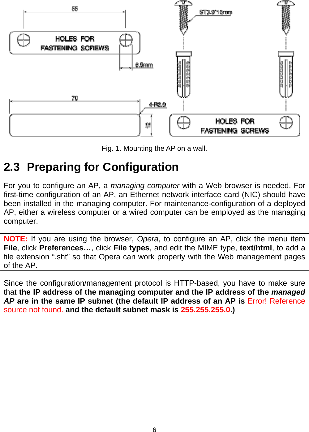   6 Fig. 1. Mounting the AP on a wall. 2.3 Preparing for Configuration For you to configure an AP, a managing computer with a Web browser is needed. For first-time configuration of an AP, an Ethernet network interface card (NIC) should have been installed in the managing computer. For maintenance-configuration of a deployed AP, either a wireless computer or a wired computer can be employed as the managing computer. NOTE: If you are using the browser, Opera, to configure an AP, click the menu item File, click Preferences&hellip;, click File types, and edit the MIME type, text/html, to add a file extension &ldquo;.sht&rdquo; so that Opera can work properly with the Web management pages of the AP. Since the configuration/management protocol is HTTP-based, you have to make sure that the IP address of the managing computer and the IP address of the managed AP are in the same IP subnet (the default IP address of an AP is Error! Reference source not found. and the default subnet mask is 255.255.255.0.) 