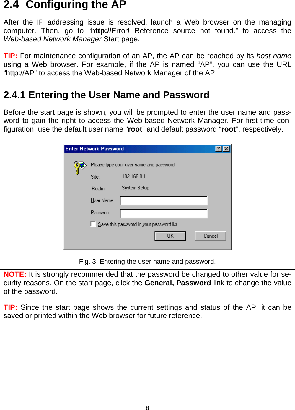   82.4  Configuring the AP After the IP addressing issue is resolved, launch a Web browser on the managing computer. Then, go to &ldquo;http://Error! Reference source not found.&rdquo; to access the Web-based Network Manager Start page. TIP: For maintenance configuration of an AP, the AP can be reached by its host name using a Web browser. For example, if the AP is named &ldquo;AP&rdquo;, you can use the URL &ldquo;http://AP&rdquo; to access the Web-based Network Manager of the AP. 2.4.1 Entering the User Name and Password Before the start page is shown, you will be prompted to enter the user name and pass-word to gain the right to access the Web-based Network Manager. For first-time con-figuration, use the default user name &ldquo;root&rdquo; and default password &ldquo;root&rdquo;, respectively.  Fig. 3. Entering the user name and password. NOTE: It is strongly recommended that the password be changed to other value for se-curity reasons. On the start page, click the General, Password link to change the value of the password. TIP: Since the start page shows the current settings and status of the AP, it can be saved or printed within the Web browser for future reference. 