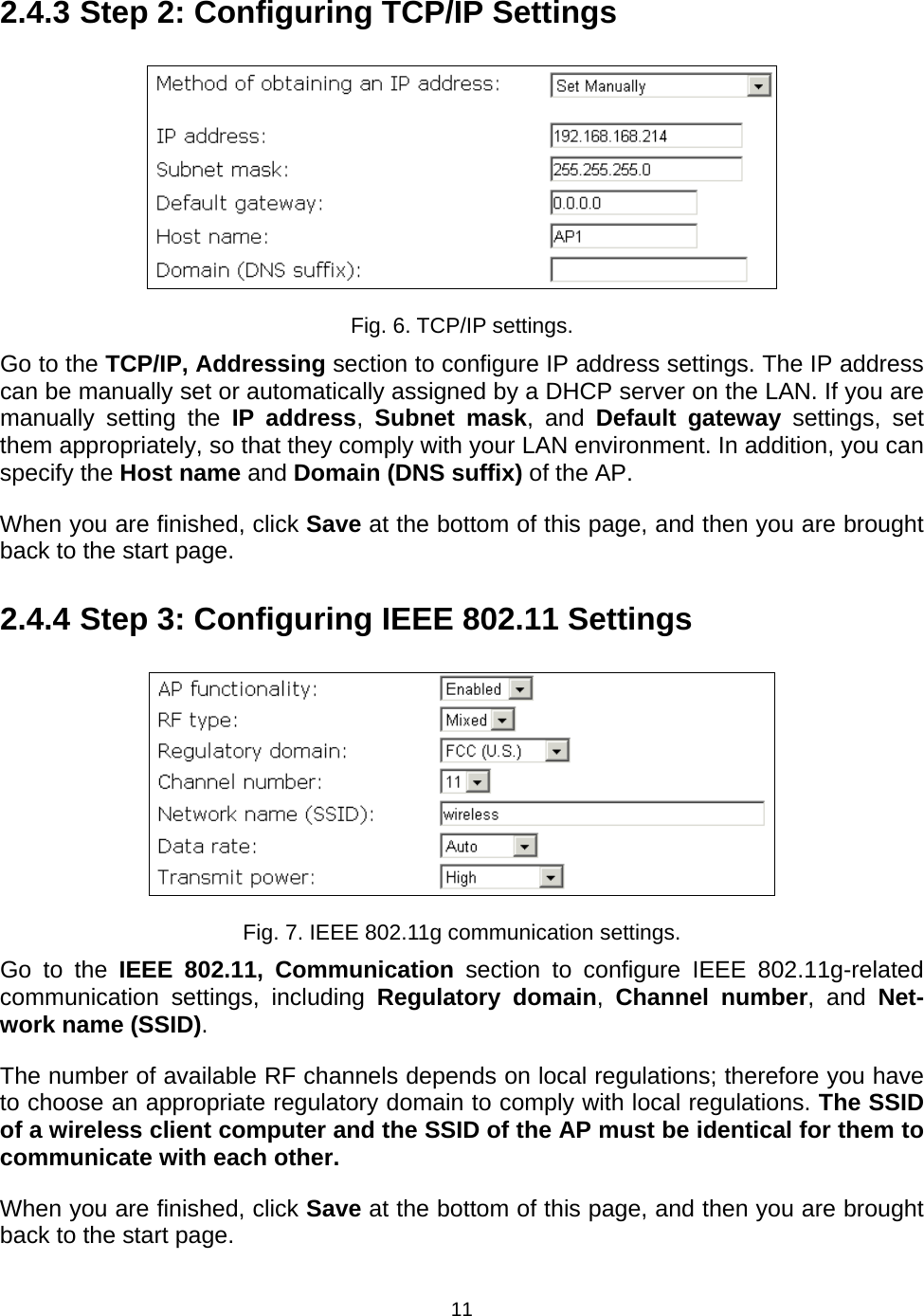   112.4.3 Step 2: Configuring TCP/IP Settings  Fig. 6. TCP/IP settings. Go to the TCP/IP, Addressing section to configure IP address settings. The IP address can be manually set or automatically assigned by a DHCP server on the LAN. If you are manually setting the IP address,  Subnet mask, and Default gateway settings, set them appropriately, so that they comply with your LAN environment. In addition, you can specify the Host name and Domain (DNS suffix) of the AP. When you are finished, click Save at the bottom of this page, and then you are brought back to the start page. 2.4.4 Step 3: Configuring IEEE 802.11 Settings  Fig. 7. IEEE 802.11g communication settings. Go to the IEEE 802.11, Communication section to configure IEEE 802.11g-related communication settings, including Regulatory domain,  Channel number, and Net-work name (SSID). The number of available RF channels depends on local regulations; therefore you have to choose an appropriate regulatory domain to comply with local regulations. The SSID of a wireless client computer and the SSID of the AP must be identical for them to communicate with each other. When you are finished, click Save at the bottom of this page, and then you are brought back to the start page. 