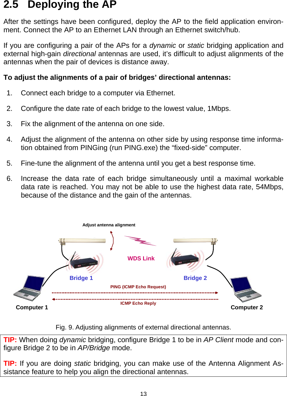   132.5  Deploying the AP After the settings have been configured, deploy the AP to the field application environ-ment. Connect the AP to an Ethernet LAN through an Ethernet switch/hub. If you are configuring a pair of the APs for a dynamic or static bridging application and external high-gain directional antennas are used, it&rsquo;s difficult to adjust alignments of the antennas when the pair of devices is distance away. To adjust the alignments of a pair of bridges&rsquo; directional antennas: 1.  Connect each bridge to a computer via Ethernet. 2.  Configure the date rate of each bridge to the lowest value, 1Mbps. 3.  Fix the alignment of the antenna on one side. 4. Adjust the alignment of the antenna on other side by using response time informa-tion obtained from PINGing (run PING.exe) the &ldquo;fixed-side&rdquo; computer. 5.  Fine-tune the alignment of the antenna until you get a best response time. 6.  Increase the data rate of each bridge simultaneously until a maximal workable data rate is reached. You may not be able to use the highest data rate, 54Mbps, because of the distance and the gain of the antennas.  Bridge 1 WDS LinkComputer 1 Computer 2Bridge 2PING (ICMP Echo Request)ICMP Echo ReplyAdjust antenna alignment Fig. 9. Adjusting alignments of external directional antennas. TIP: When doing dynamic bridging, configure Bridge 1 to be in AP Client mode and con-figure Bridge 2 to be in AP/Bridge mode. TIP: If you are doing static bridging, you can make use of the Antenna Alignment As-sistance feature to help you align the directional antennas. 