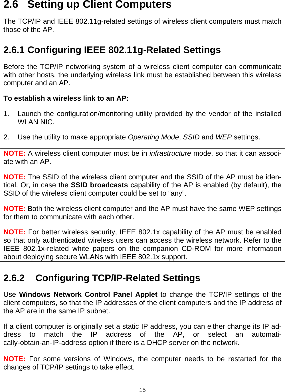   152.6  Setting up Client Computers The TCP/IP and IEEE 802.11g-related settings of wireless client computers must match those of the AP. 2.6.1 Configuring IEEE 802.11g-Related Settings Before the TCP/IP networking system of a wireless client computer can communicate with other hosts, the underlying wireless link must be established between this wireless computer and an AP. To establish a wireless link to an AP: 1.  Launch the configuration/monitoring utility provided by the vendor of the installed WLAN NIC. 2.  Use the utility to make appropriate Operating Mode, SSID and WEP settings. NOTE: A wireless client computer must be in infrastructure mode, so that it can associ-ate with an AP. NOTE: The SSID of the wireless client computer and the SSID of the AP must be iden-tical. Or, in case the SSID broadcasts capability of the AP is enabled (by default), the SSID of the wireless client computer could be set to &ldquo;any&rdquo;. NOTE: Both the wireless client computer and the AP must have the same WEP settings for them to communicate with each other. NOTE: For better wireless security, IEEE 802.1x capability of the AP must be enabled so that only authenticated wireless users can access the wireless network. Refer to the IEEE 802.1x-related white papers on the companion CD-ROM for more information about deploying secure WLANs with IEEE 802.1x support. 2.6.2  Configuring TCP/IP-Related Settings Use Windows Network Control Panel Applet to change the TCP/IP settings of the client computers, so that the IP addresses of the client computers and the IP address of the AP are in the same IP subnet. If a client computer is originally set a static IP address, you can either change its IP ad-dress to match the IP address of the AP, or select an automati-cally-obtain-an-IP-address option if there is a DHCP server on the network. NOTE: For some versions of Windows, the computer needs to be restarted for the changes of TCP/IP settings to take effect. 
