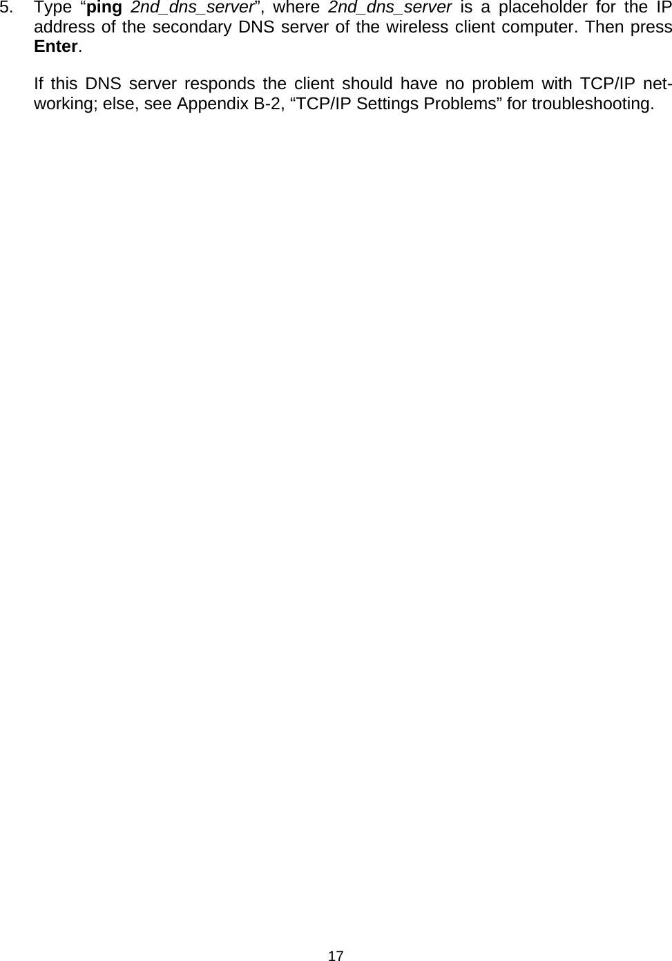   175. Type &ldquo;ping 2nd_dns_server&rdquo;, where 2nd_dns_server is a placeholder for the IP address of the secondary DNS server of the wireless client computer. Then press Enter. If this DNS server responds the client should have no problem with TCP/IP net-working; else, see Appendix B-2, &ldquo;TCP/IP Settings Problems&rdquo; for troubleshooting. 