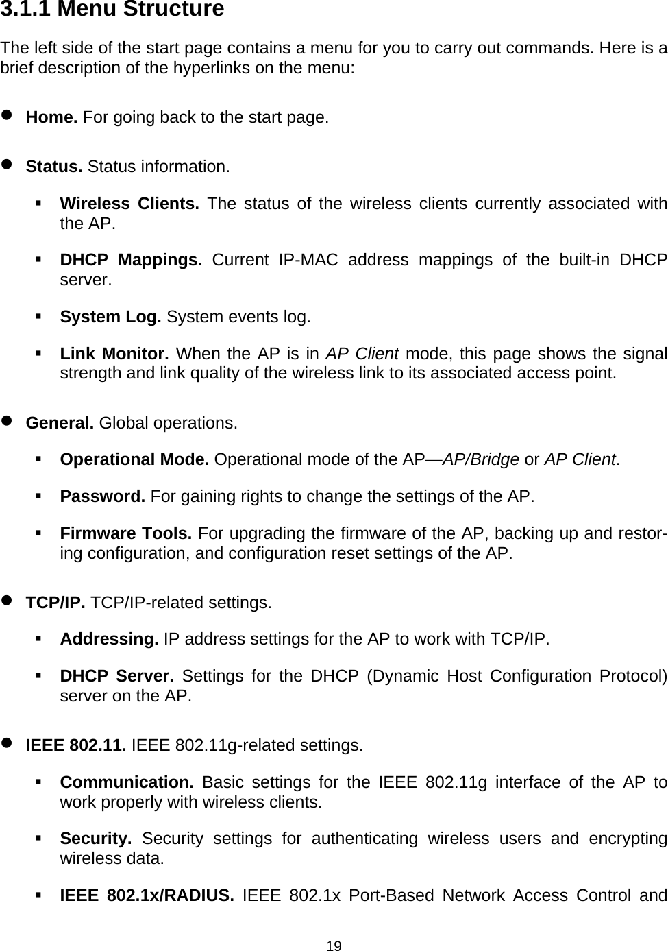   193.1.1 Menu Structure The left side of the start page contains a menu for you to carry out commands. Here is a brief description of the hyperlinks on the menu: &bull; Home. For going back to the start page. &bull; Status. Status information.  Wireless Clients. The status of the wireless clients currently associated with the AP.  DHCP Mappings. Current IP-MAC address mappings of the built-in DHCP server.  System Log. System events log.  Link Monitor. When the AP is in AP Client mode, this page shows the signal strength and link quality of the wireless link to its associated access point. &bull; General. Global operations.  Operational Mode. Operational mode of the AP&mdash;AP/Bridge or AP Client.  Password. For gaining rights to change the settings of the AP.  Firmware Tools. For upgrading the firmware of the AP, backing up and restor-ing configuration, and configuration reset settings of the AP. &bull; TCP/IP. TCP/IP-related settings.  Addressing. IP address settings for the AP to work with TCP/IP.  DHCP Server. Settings for the DHCP (Dynamic Host Configuration Protocol) server on the AP. &bull; IEEE 802.11. IEEE 802.11g-related settings.  Communication.  Basic settings for the IEEE 802.11g interface of the AP to work properly with wireless clients.  Security. Security settings for authenticating wireless users and encrypting wireless data.  IEEE 802.1x/RADIUS. IEEE 802.1x Port-Based Network Access Control and 