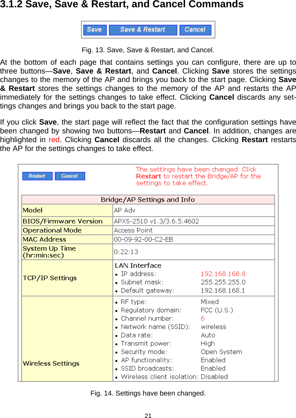  213.1.2 Save, Save &amp; Restart, and Cancel Commands  Fig. 13. Save, Save &amp; Restart, and Cancel. At the bottom of each page that contains settings you can configure, there are up to three buttons&mdash;Save, Save &amp; Restart, and Cancel. Clicking Save stores the settings changes to the memory of the AP and brings you back to the start page. Clicking Save &amp; Restart stores the settings changes to the memory of the AP and restarts the AP immediately for the settings changes to take effect. Clicking Cancel discards any set-tings changes and brings you back to the start page. If you click Save, the start page will reflect the fact that the configuration settings have been changed by showing two buttons&mdash;Restart and Cancel. In addition, changes are highlighted in red. Clicking Cancel discards all the changes. Clicking Restart restarts the AP for the settings changes to take effect.  Fig. 14. Settings have been changed. 