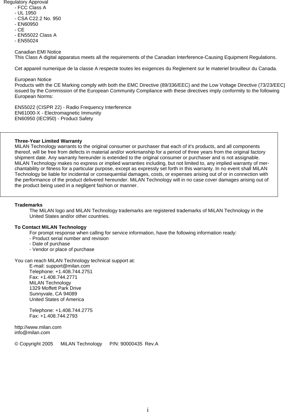   iRegulatory Approval - FCC Class A - UL 1950 - CSA C22.2 No. 950 - EN60950 - CE - EN55022 Class A - EN55024  Canadian EMI Notice This Class A digital apparatus meets all the requirements of the Canadian Interference-Causing Equipment Regulations.  Cet appareil numerique de la classe A respecte toutes les exigences du Reglement sur le materiel brouilleur du Canada.  European Notice Products with the CE Marking comply with both the EMC Directive (89/336/EEC) and the Low Voltage Directive (73/23/EEC) issued by the Commission of the European Community Compliance with these directives imply conformity to the following European Norms:  EN55022 (CISPR 22) - Radio Frequency Interference EN61000-X - Electromagnetic Immunity EN60950 (IEC950) - Product Safety    Three-Year Limited Warranty MiLAN Technology warrants to the original consumer or purchaser that each of it's products, and all components thereof, will be free from defects in material and/or workmanship for a period of three years from the original factory shipment date. Any warranty hereunder is extended to the original consumer or purchaser and is not assignable. MiLAN Technology makes no express or implied warranties including, but not limited to, any implied warranty of mer-chantability or fitness for a particular purpose, except as expressly set forth in this warranty. In no event shall MiLAN Technology be liable for incidental or consequential damages, costs, or expenses arising out of or in connection with the performance of the product delivered hereunder. MiLAN Technology will in no case cover damages arising out of the product being used in a negligent fashion or manner.   Trademarks The MiLAN logo and MiLAN Technology trademarks are registered trademarks of MiLAN Technology in the   United States and/or other countries.    To Contact MiLAN Technology For prompt response when calling for service information, have the following information ready: - Product serial number and revision - Date of purchase - Vendor or place of purchase  You can reach MiLAN Technology technical support at: E-mail: support@milan.com Telephone: +1.408.744.2751 Fax: +1.408.744.2771 MiLAN Technology 1329 Moffett Park Drive Sunnyvale, CA 94089 United States of America  Telephone: +1.408.744.2775 Fax: +1.408.744.2793  http://www.milan.com info@milan.com  &copy; Copyright 2005   MiLAN Technology   P/N: 90000435 Rev.A