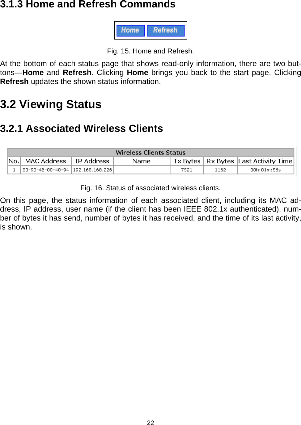  223.1.3 Home and Refresh Commands  Fig. 15. Home and Refresh. At the bottom of each status page that shows read-only information, there are two but-tons&mdash;Home and Refresh. Clicking Home brings you back to the start page. Clicking Refresh updates the shown status information. 3.2 Viewing Status 3.2.1 Associated Wireless Clients  Fig. 16. Status of associated wireless clients. On this page, the status information of each associated client, including its MAC ad-dress, IP address, user name (if the client has been IEEE 802.1x authenticated), num-ber of bytes it has send, number of bytes it has received, and the time of its last activity, is shown. 