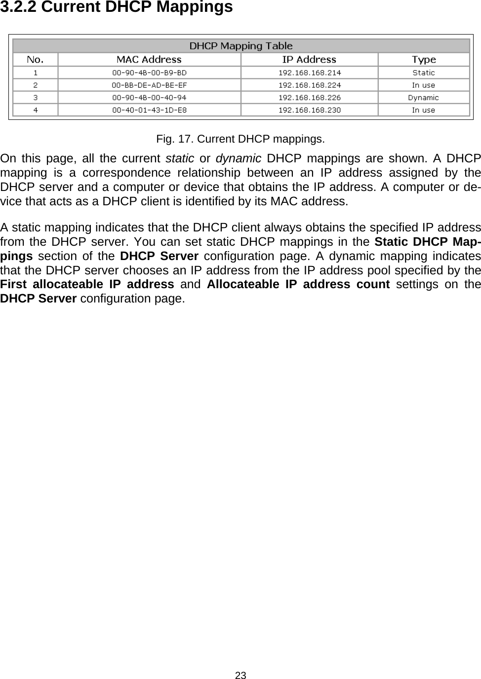   233.2.2 Current DHCP Mappings  Fig. 17. Current DHCP mappings. On this page, all the current static or dynamic DHCP mappings are shown. A DHCP mapping is a correspondence relationship between an IP address assigned by the DHCP server and a computer or device that obtains the IP address. A computer or de-vice that acts as a DHCP client is identified by its MAC address. A static mapping indicates that the DHCP client always obtains the specified IP address from the DHCP server. You can set static DHCP mappings in the Static DHCP Map-pings section of the DHCP Server configuration page. A dynamic mapping indicates that the DHCP server chooses an IP address from the IP address pool specified by the First allocateable IP address and Allocateable IP address count settings on the DHCP Server configuration page. 
