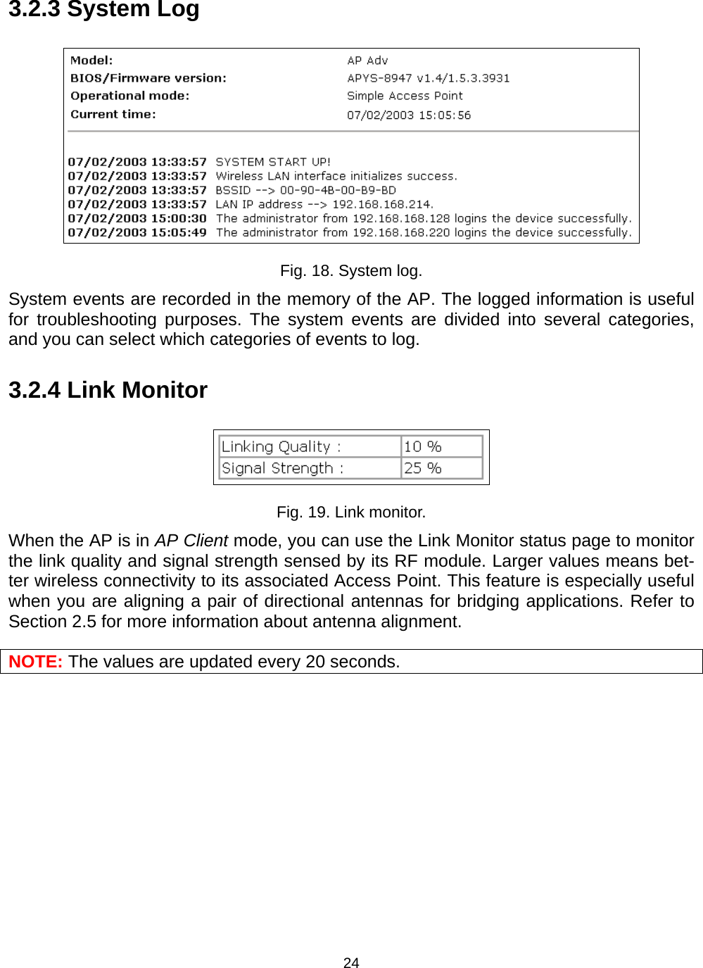   243.2.3 System Log  Fig. 18. System log. System events are recorded in the memory of the AP. The logged information is useful for troubleshooting purposes. The system events are divided into several categories, and you can select which categories of events to log.   3.2.4 Link Monitor  Fig. 19. Link monitor. When the AP is in AP Client mode, you can use the Link Monitor status page to monitor the link quality and signal strength sensed by its RF module. Larger values means bet-ter wireless connectivity to its associated Access Point. This feature is especially useful when you are aligning a pair of directional antennas for bridging applications. Refer to Section 2.5 for more information about antenna alignment. NOTE: The values are updated every 20 seconds. 