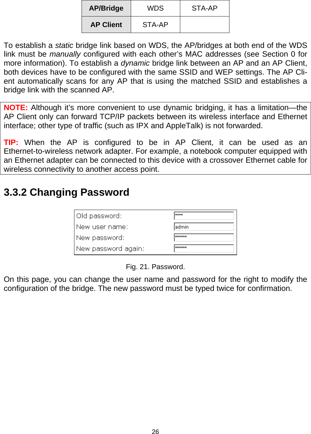   26AP/Bridge  WDS STA-AP AP Client  STA-AP  To establish a static bridge link based on WDS, the AP/bridges at both end of the WDS link must be manually configured with each other&rsquo;s MAC addresses (see Section 0 for more information). To establish a dynamic bridge link between an AP and an AP Client, both devices have to be configured with the same SSID and WEP settings. The AP Cli-ent automatically scans for any AP that is using the matched SSID and establishes a bridge link with the scanned AP. NOTE: Although it&rsquo;s more convenient to use dynamic bridging, it has a limitation&mdash;the AP Client only can forward TCP/IP packets between its wireless interface and Ethernet interface; other type of traffic (such as IPX and AppleTalk) is not forwarded. TIP:  When the AP is configured to be in AP Client, it can be used as an Ethernet-to-wireless network adapter. For example, a notebook computer equipped with an Ethernet adapter can be connected to this device with a crossover Ethernet cable for wireless connectivity to another access point. 3.3.2 Changing Password  Fig. 21. Password. On this page, you can change the user name and password for the right to modify the configuration of the bridge. The new password must be typed twice for confirmation. 
