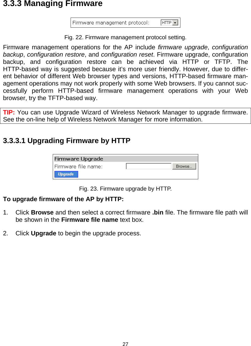   273.3.3 Managing Firmware  Fig. 22. Firmware management protocol setting. Firmware management operations for the AP include firmware upgrade, configuration backup, configuration restore, and configuration reset. Firmware upgrade, configuration backup, and configuration restore can be achieved via HTTP or TFTP. The HTTP-based way is suggested because it&rsquo;s more user friendly. However, due to differ-ent behavior of different Web browser types and versions, HTTP-based firmware man-agement operations may not work properly with some Web browsers. If you cannot suc-cessfully perform HTTP-based firmware management operations with your Web browser, try the TFTP-based way. TIP: You can use Upgrade Wizard of Wireless Network Manager to upgrade firmware. See the on-line help of Wireless Network Manager for more information. 3.3.3.1 Upgrading Firmware by HTTP  Fig. 23. Firmware upgrade by HTTP. To upgrade firmware of the AP by HTTP: 1. Click Browse and then select a correct firmware .bin file. The firmware file path will be shown in the Firmware file name text box. 2. Click Upgrade to begin the upgrade process. 
