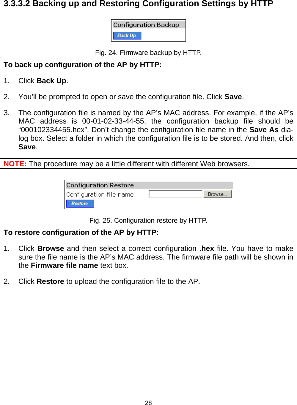   283.3.3.2 Backing up and Restoring Configuration Settings by HTTP  Fig. 24. Firmware backup by HTTP. To back up configuration of the AP by HTTP: 1. Click Back Up. 2.  You&rsquo;ll be prompted to open or save the configuration file. Click Save. 3.  The configuration file is named by the AP&rsquo;s MAC address. For example, if the AP&rsquo;s MAC address is 00-01-02-33-44-55, the configuration backup file should be &ldquo;000102334455.hex&rdquo;. Don&rsquo;t change the configuration file name in the Save As dia-log box. Select a folder in which the configuration file is to be stored. And then, click Save. NOTE: The procedure may be a little different with different Web browsers.  Fig. 25. Configuration restore by HTTP. To restore configuration of the AP by HTTP: 1. Click Browse and then select a correct configuration .hex file. You have to make sure the file name is the AP&rsquo;s MAC address. The firmware file path will be shown in the Firmware file name text box. 2. Click Restore to upload the configuration file to the AP. 