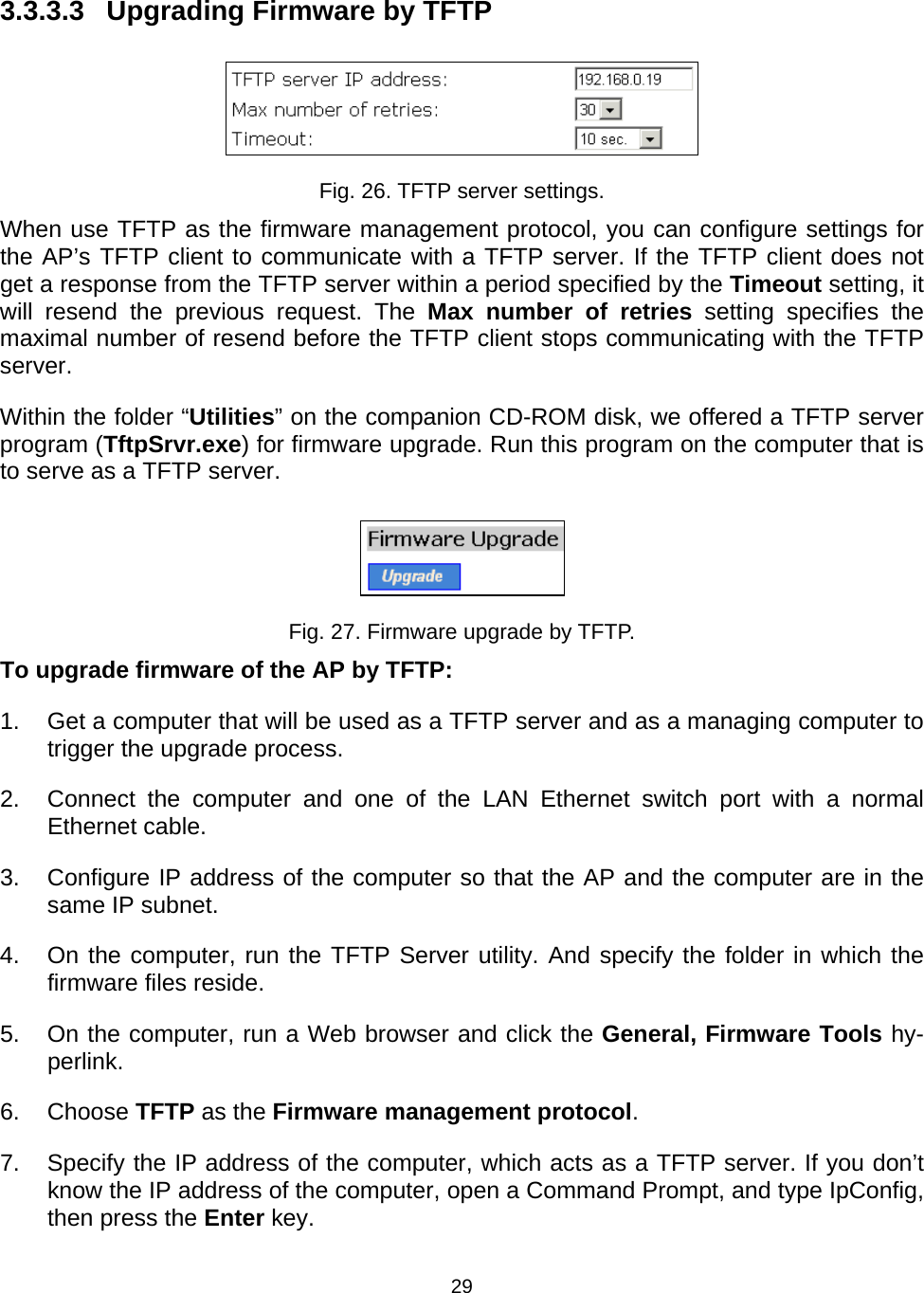   293.3.3.3  Upgrading Firmware by TFTP  Fig. 26. TFTP server settings. When use TFTP as the firmware management protocol, you can configure settings for the AP&rsquo;s TFTP client to communicate with a TFTP server. If the TFTP client does not get a response from the TFTP server within a period specified by the Timeout setting, it will resend the previous request. The Max number of retries setting specifies the maximal number of resend before the TFTP client stops communicating with the TFTP server. Within the folder &ldquo;Utilities&rdquo; on the companion CD-ROM disk, we offered a TFTP server program (TftpSrvr.exe) for firmware upgrade. Run this program on the computer that is to serve as a TFTP server.  Fig. 27. Firmware upgrade by TFTP. To upgrade firmware of the AP by TFTP: 1.  Get a computer that will be used as a TFTP server and as a managing computer to trigger the upgrade process. 2.  Connect the computer and one of the LAN Ethernet switch port with a normal Ethernet cable. 3.  Configure IP address of the computer so that the AP and the computer are in the same IP subnet. 4.  On the computer, run the TFTP Server utility. And specify the folder in which the firmware files reside. 5.  On the computer, run a Web browser and click the General, Firmware Tools hy-perlink.  6. Choose TFTP as the Firmware management protocol. 7.  Specify the IP address of the computer, which acts as a TFTP server. If you don&rsquo;t know the IP address of the computer, open a Command Prompt, and type IpConfig, then press the Enter key.  