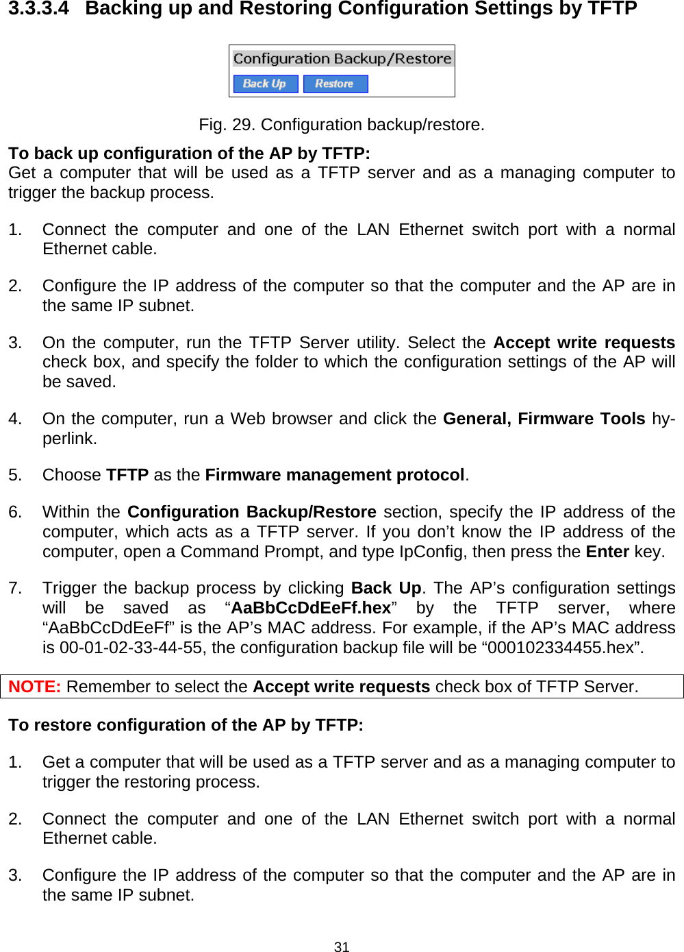   313.3.3.4  Backing up and Restoring Configuration Settings by TFTP  Fig. 29. Configuration backup/restore. To back up configuration of the AP by TFTP: Get a computer that will be used as a TFTP server and as a managing computer to trigger the backup process.   1.  Connect the computer and one of the LAN Ethernet switch port with a normal Ethernet cable. 2.  Configure the IP address of the computer so that the computer and the AP are in the same IP subnet. 3.  On the computer, run the TFTP Server utility. Select the Accept write requests check box, and specify the folder to which the configuration settings of the AP will be saved. 4.  On the computer, run a Web browser and click the General, Firmware Tools hy-perlink.  5. Choose TFTP as the Firmware management protocol. 6. Within the Configuration Backup/Restore section, specify the IP address of the computer, which acts as a TFTP server. If you don&rsquo;t know the IP address of the computer, open a Command Prompt, and type IpConfig, then press the Enter key. 7.  Trigger the backup process by clicking Back Up. The AP&rsquo;s configuration settings will be saved as &ldquo;AaBbCcDdEeFf.hex&rdquo; by the TFTP server, where &ldquo;AaBbCcDdEeFf&rdquo; is the AP&rsquo;s MAC address. For example, if the AP&rsquo;s MAC address is 00-01-02-33-44-55, the configuration backup file will be &ldquo;000102334455.hex&rdquo;. NOTE: Remember to select the Accept write requests check box of TFTP Server. To restore configuration of the AP by TFTP: 1.  Get a computer that will be used as a TFTP server and as a managing computer to trigger the restoring process.   2.  Connect the computer and one of the LAN Ethernet switch port with a normal Ethernet cable. 3.  Configure the IP address of the computer so that the computer and the AP are in the same IP subnet.   