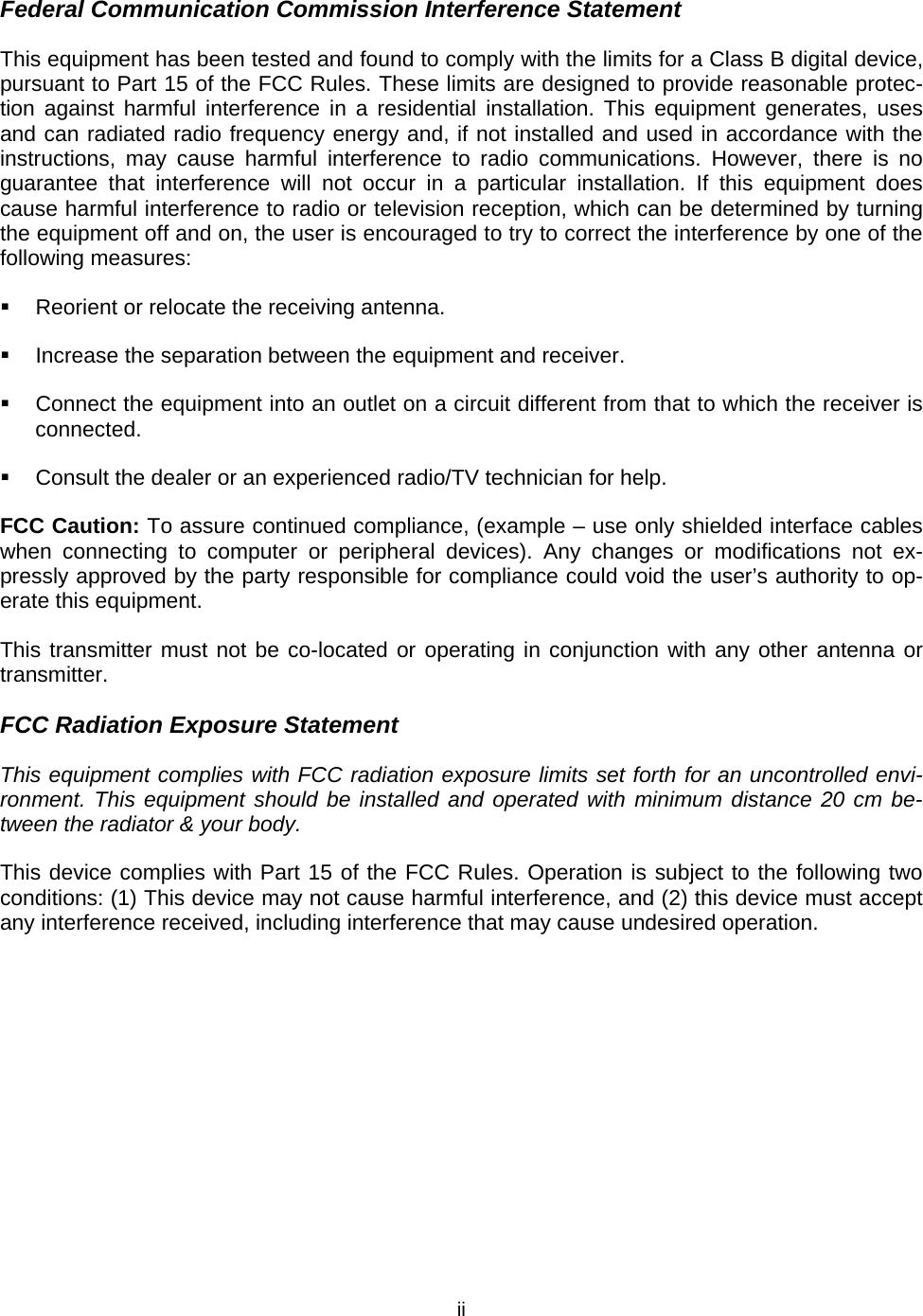   iiFederal Communication Commission Interference Statement This equipment has been tested and found to comply with the limits for a Class B digital device, pursuant to Part 15 of the FCC Rules. These limits are designed to provide reasonable protec-tion against harmful interference in a residential installation. This equipment generates, uses and can radiated radio frequency energy and, if not installed and used in accordance with the instructions, may cause harmful interference to radio communications. However, there is no guarantee that interference will not occur in a particular installation. If this equipment does cause harmful interference to radio or television reception, which can be determined by turning the equipment off and on, the user is encouraged to try to correct the interference by one of the following measures:   Reorient or relocate the receiving antenna.   Increase the separation between the equipment and receiver.   Connect the equipment into an outlet on a circuit different from that to which the receiver is connected.   Consult the dealer or an experienced radio/TV technician for help. FCC Caution: To assure continued compliance, (example &ndash; use only shielded interface cables when connecting to computer or peripheral devices). Any changes or modifications not ex-pressly approved by the party responsible for compliance could void the user&rsquo;s authority to op-erate this equipment. This transmitter must not be co-located or operating in conjunction with any other antenna or transmitter. FCC Radiation Exposure Statement This equipment complies with FCC radiation exposure limits set forth for an uncontrolled envi-ronment. This equipment should be installed and operated with minimum distance 20 cm be-tween the radiator &amp; your body. This device complies with Part 15 of the FCC Rules. Operation is subject to the following two conditions: (1) This device may not cause harmful interference, and (2) this device must accept any interference received, including interference that may cause undesired operation. 