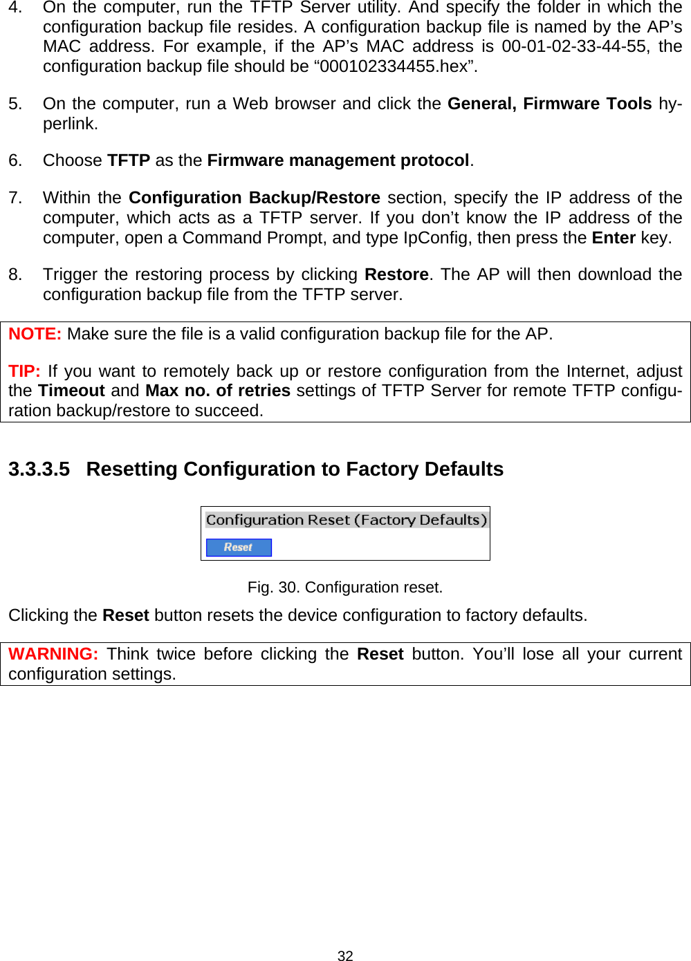   324.  On the computer, run the TFTP Server utility. And specify the folder in which the configuration backup file resides. A configuration backup file is named by the AP&rsquo;s MAC address. For example, if the AP&rsquo;s MAC address is 00-01-02-33-44-55, the configuration backup file should be &ldquo;000102334455.hex&rdquo;. 5.  On the computer, run a Web browser and click the General, Firmware Tools hy-perlink.  6. Choose TFTP as the Firmware management protocol. 7. Within the Configuration Backup/Restore section, specify the IP address of the computer, which acts as a TFTP server. If you don&rsquo;t know the IP address of the computer, open a Command Prompt, and type IpConfig, then press the Enter key. 8.  Trigger the restoring process by clicking Restore. The AP will then download the configuration backup file from the TFTP server. NOTE: Make sure the file is a valid configuration backup file for the AP. TIP: If you want to remotely back up or restore configuration from the Internet, adjust the Timeout and Max no. of retries settings of TFTP Server for remote TFTP configu-ration backup/restore to succeed. 3.3.3.5 Resetting Configuration to Factory Defaults  Fig. 30. Configuration reset. Clicking the Reset button resets the device configuration to factory defaults. WARNING:  Think twice before clicking the Reset button. You&rsquo;ll lose all your current configuration settings. 