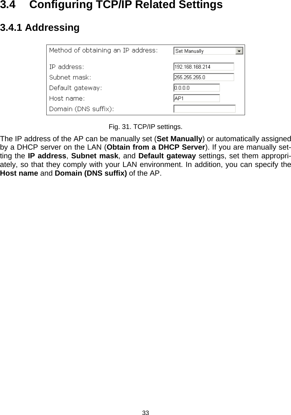   333.4  Configuring TCP/IP Related Settings 3.4.1 Addressing  Fig. 31. TCP/IP settings. The IP address of the AP can be manually set (Set Manually) or automatically assigned by a DHCP server on the LAN (Obtain from a DHCP Server). If you are manually set-ting the IP address, Subnet mask, and Default gateway settings, set them appropri-ately, so that they comply with your LAN environment. In addition, you can specify the Host name and Domain (DNS suffix) of the AP. 