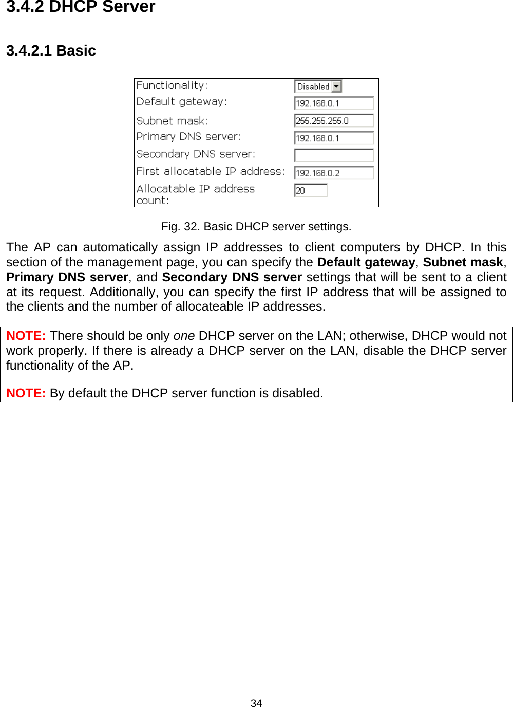   343.4.2 DHCP Server 3.4.2.1 Basic  Fig. 32. Basic DHCP server settings. The AP can automatically assign IP addresses to client computers by DHCP. In this section of the management page, you can specify the Default gateway, Subnet mask, Primary DNS server, and Secondary DNS server settings that will be sent to a client at its request. Additionally, you can specify the first IP address that will be assigned to the clients and the number of allocateable IP addresses. NOTE: There should be only one DHCP server on the LAN; otherwise, DHCP would not work properly. If there is already a DHCP server on the LAN, disable the DHCP server functionality of the AP. NOTE: By default the DHCP server function is disabled. 