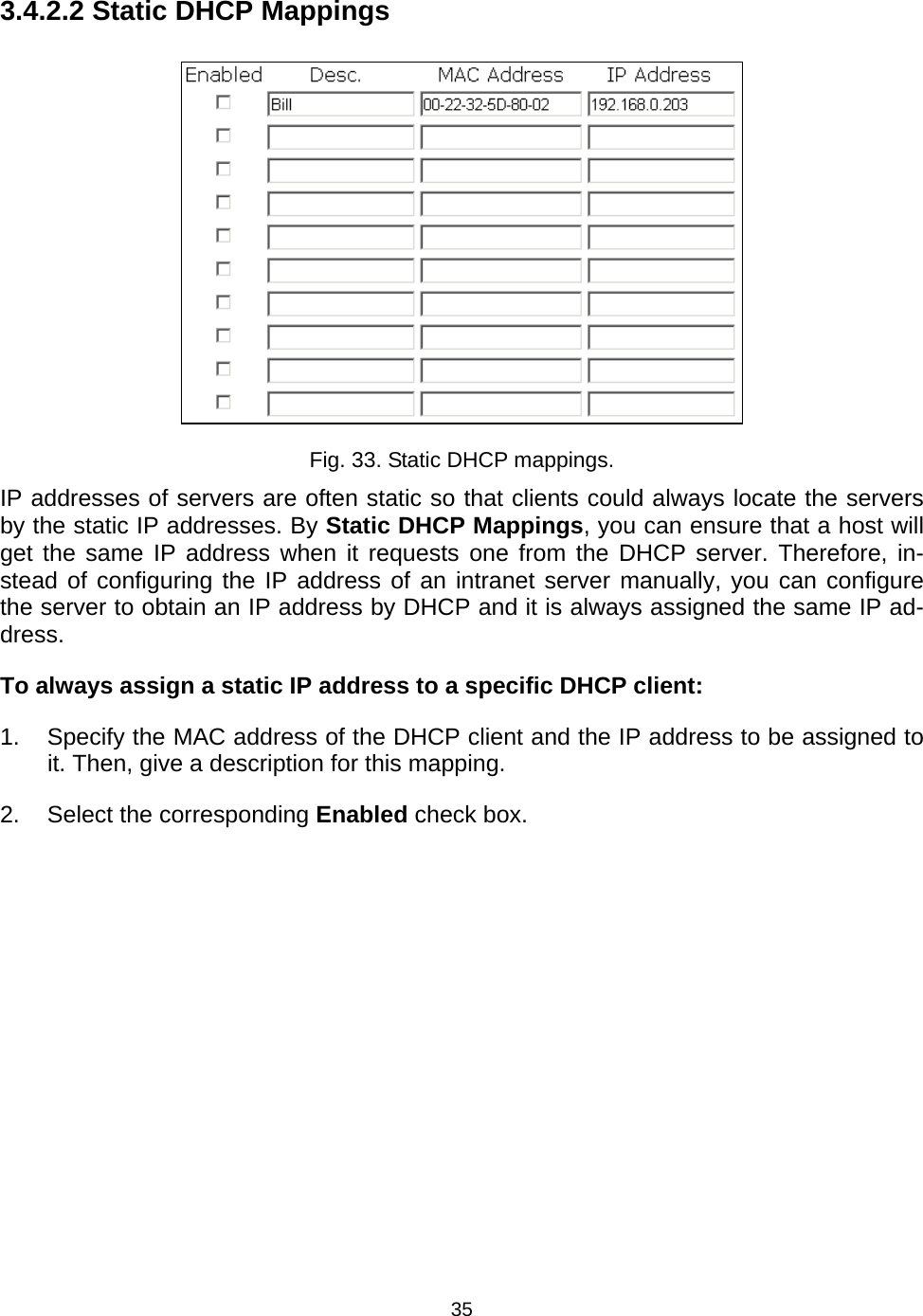   353.4.2.2 Static DHCP Mappings  Fig. 33. Static DHCP mappings. IP addresses of servers are often static so that clients could always locate the servers by the static IP addresses. By Static DHCP Mappings, you can ensure that a host will get the same IP address when it requests one from the DHCP server. Therefore, in-stead of configuring the IP address of an intranet server manually, you can configure the server to obtain an IP address by DHCP and it is always assigned the same IP ad-dress. To always assign a static IP address to a specific DHCP client: 1.  Specify the MAC address of the DHCP client and the IP address to be assigned to it. Then, give a description for this mapping. 2.  Select the corresponding Enabled check box. 